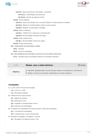 2.5.12.2. Meios de primeira intervenção - extintores
2.5.12.2.1. Classificação dos Extintores
2.5.12.2.2. Escolha do agente extintor
2.5.13. Riscos elétricos
2.5.13.1. Riscos de contacto com a corrente elétrica: contatos diretos e indiretos
2.5.13.2. Efeitos da corrente elétrica sobre o corpo humano
2.5.13.3. Medidas de prevenção e proteção
2.5.14. Riscos mecânicos
2.5.14.1. Trabalho com máquinas e equipamentos
2.5.14.2. Movimentação mecânica de cargas
2.5.15. Riscos ergonómicos
2.5.15.1. Movimentação manual de cargas
2.5.16. Riscos psicossociais
2.6. SINALIZAÇÃO DE SEGURANÇA E SAÚDE
2.6.1. Conceito
2.6.2. Tipos de sinalização
2.7. EQUIPAMENTOS DE PROTEÇÃO COLETIVA E DE PROTEÇÃO INDIVIDUAL
2.7.1. Principais tipos de proteção coletiva e de proteção individual
1. O som como forma de comunicação
1.1. O som e o ruído
1.2. Sensações auditivos
2. Tratamento de sinais sonoros
2.1. Noções de acústica
2.2. Natureza do sinal
2.3. Captação e transformação do som
2.4. Sistemas de amplificação
3. O trabalho do sonoplasta nas diversas áreas e fases da sonoplastia
3.1. O conceito de sonoplastia
3.2. A cadeia áudio e seus componentes
4. Técnicas de captação, montagem e mistura
4.1. Montagem de sistemas áudio e P.A.
4285 Música, som e meios técnicos 25 horas
Objetivos
1. Manipular equipamentos e meios técnicos usados na sonoplastia e luminotecnia.
2. Aplicar os meios ao seu dispor, adaptando-os a vários contextos.
Conteúdos
28 / 61
REFERENCIAL DE FORMAÇÃO | Animador/a Sociocultural - Nível 4 | 20/06/2022
 