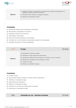 1. Alinhamento corporal, força, flexibilidade, coordenação
2. Memorização e reprodução de movimento
3. Qualidade e dinâmica de movimento
4. Improvisação e composição
5. Procura de movimento através da improvisação
6. O contacto com o outro através da improvisação conjunta e da manipulação
7. Realização de pequenas “cenas coreografadas
1. Conceito de jogo
2. Tipos de jogos (regras, simbólicos, sensório-motores, tradicionais)
3. A história e a evolução dos jogos
4. Jogos tradicionais portugueses
5. Objectivos e finalidades dos jogos
6. As idades em que cada tipo de jogo pode ser aplicado
7. Planeamento e construção de jogos
Objetivos
1. Enquadrar histórica e socialmente o aparecimento da dança contemporânea e o
trabalho de alguns criadores fundadores.
2. Identificar várias técnicas e linguagens corporais.
3. Apresentar coreografias simples.
Conteúdos
4289 O jogo 25 horas
Objetivos
1. Reconhecer a história dos jogos.
2. Identificar os jogos tradicionais portugueses.
3. Identificar os diferentes tipos de jogos e as idades em que se aplicam.
4. Realizar uma atividade em seja utilizado um jogo.
5. Construir um jogo.
6. Elaborar um portefólio de jogos.
Conteúdos
4290 Animação de rua - técnicas circenses 25 horas
30 / 61
REFERENCIAL DE FORMAÇÃO | Animador/a Sociocultural - Nível 4 | 20/06/2022
 