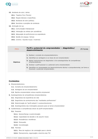 13. Acrobacia de solo / aérea
13.1. Trapézio Fixo (Teoria)
13.2. Regras básicas e específicas.
13.3. Acrobacia de solo (prática)
13.4. Exercícios e posições de acrobacia
14. Animação de rua
14.1. Comunicação Interpessoal
14.2. Interacção do artista com assistência.
14.3. Adequação da performance ao espectáculo
14.4. Gestão de espaço / tempo
14.5. Cenário / Guarda-roupa / materiais
1. Empreendedorismo
1.1. Conceito de empreendedorismo
1.2. Vantagens de ser empreendedor
1.3. Espírito empreendedor versus espírito empresarial
2. Autodiagnóstico de competências empreendedoras
2.1. Diagnóstico da experiência de vida
2.2. Diagnóstico de conhecimento das “realidades profissionais”
2.3. Determinação do “perfil próprio” e autoconhecimento
2.4. Autodiagnóstico das motivações pessoais para se tornar empreendedor
3. Caráterísticas e competências-chave do perfil empreendedor
3.1. Pessoais
3.1.1. Autoconfiança e automotivação
3.1.2. Capacidade de decisão e de assumir riscos
3.1.3. Persistência e resiliência
3.1.4. Persuasão
3.1.5. Concretização
3.2. Técnicas
3.2.1. Área de negócio e de orientação para o cliente
3.2.2. Planeamento, organização e domínio das TIC
7852 Perfil e potencial do empreendedor – diagnóstico/
desenvolvimento
25 horas
Objetivos
1. Explicar o conceito de empreendedorismo.
2. Identificar as vantagens e os riscos de ser empreendedor.
3. Aplicar instrumentos de diagnóstico e de autodiagnóstico de competências
empreendedoras.
4. Analisar o perfil pessoal e o potencial como empreendedor.
5. Identificar as necessidades de desenvolvimento técnico e comportamental, de forma a
favorecer o potencial empreendedor.
Conteúdos
32 / 61
REFERENCIAL DE FORMAÇÃO | Animador/a Sociocultural - Nível 4 | 20/06/2022
 