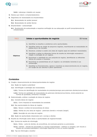 3.2.3. Liderança e trabalho em equipa
4. Fatores que inibem o empreendedorismo
5. Diagnóstico de necessidades do empreendedor
5.1. Necessidades de caráter pessoal
5.2. Necessidades de caráter técnico
6. Empreendedor - autoavaliação
6.1. Questionário de autoavaliação e respetiva verificação da sua adequação ao perfil comportamental do
empreendedor
1. Criação e desenvolvimento de ideias/oportunidades de negócio
1.1. Noção de negócio sustentável
1.2. Identificação e satisfação das necessidades
1.2.1. Formas de identificação de necessidades de produtos/serviços para potenciais clientes/consumidores
1.2.2. Formas de satisfação de necessidades de potenciais clientes/consumidores, tendo presente as
normas de qualidade, ambiente e inovação
2. Sistematização, análise e avaliação de ideias de negócio
2.1. Conceito básico de negócio
2.1.1. Como resposta às necessidades da sociedade
2.2. Das oportunidades às ideias de negócio
2.2.1. Estudo e análise de bancos/bolsas de ideias
2.2.2. Análise de uma ideia de negócio - potenciais clientes e mercado (target)
2.2.3. Descrição de uma ideia de negócio
2.3. Noção de oportunidade relacionada com o serviço a clientes
3. Recolha de informação sobre ideias e oportunidades de negócio/mercado
3.1. Formas de recolha de informação
3.1.1. Direta – junto de clientes, da concorrência, de eventuais parceiros ou promotores
3.1.2. Indireta – através de associações ou serviços especializados - públicos ou privados, com recurso a
estudos de mercado/viabilidade e informação disponível on-line ou noutros suportes
3.2. Tipo de informação a recolher
7853 Ideias e oportunidades de negócio 50 horas
Objetivos
1. Identificar os desafios e problemas como oportunidades.
2. Identificar ideias de criação de pequenos negócios, reconhecendo as necessidades do
público-alvo e do mercado.
3. Descrever, analisar e avaliar uma ideia de negócio capaz de satisfazer necessidades.
4. Identificar e aplicar as diferentes formas de recolha de informação necessária à
criação e orientação de um negócio.
5. Reconhecer a viabilidade de uma proposta de negócio, identificando os diferentes
fatores de sucesso e insucesso.
6. Reconhecer as características de um negócio e as atividades inerentes à sua
prossecução.
7. Identificar os financiamentos, apoios e incentivos ao desenvolvimento de um negócio,
em função da sua natureza e plano operacional.
Conteúdos
33 / 61
REFERENCIAL DE FORMAÇÃO | Animador/a Sociocultural - Nível 4 | 20/06/2022
 