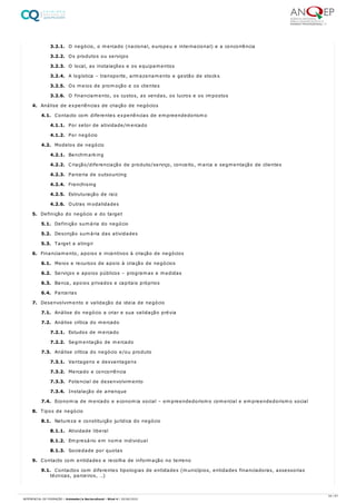 3.2.1. O negócio, o mercado (nacional, europeu e internacional) e a concorrência
3.2.2. Os produtos ou serviços
3.2.3. O local, as instalações e os equipamentos
3.2.4. A logística – transporte, armazenamento e gestão de stocks
3.2.5. Os meios de promoção e os clientes
3.2.6. O financiamento, os custos, as vendas, os lucros e os impostos
4. Análise de experiências de criação de negócios
4.1. Contacto com diferentes experiências de empreendedorismo
4.1.1. Por setor de atividade/mercado
4.1.2. Por negócio
4.2. Modelos de negócio
4.2.1. Benchmarking
4.2.2. Criação/diferenciação de produto/serviço, conceito, marca e segmentação de clientes
4.2.3. Parceria de outsourcing
4.2.4. Franchising
4.2.5. Estruturação de raiz
4.2.6. Outras modalidades
5. Definição do negócio e do target
5.1. Definição sumária do negócio
5.2. Descrição sumária das atividades
5.3. Target a atingir
6. Financiamento, apoios e incentivos à criação de negócios
6.1. Meios e recursos de apoio à criação de negócios
6.2. Serviços e apoios públicos – programas e medidas
6.3. Banca, apoios privados e capitais próprios
6.4. Parcerias
7. Desenvolvimento e validação da ideia de negócio
7.1. Análise do negócio a criar e sua validação prévia
7.2. Análise crítica do mercado
7.2.1. Estudos de mercado
7.2.2. Segmentação de mercado
7.3. Análise crítica do negócio e/ou produto
7.3.1. Vantagens e desvantagens
7.3.2. Mercado e concorrência
7.3.3. Potencial de desenvolvimento
7.3.4. Instalação de arranque
7.4. Economia de mercado e economia social – empreendedorismo comercial e empreendedorismo social
8. Tipos de negócio
8.1. Natureza e constituição jurídica do negócio
8.1.1. Atividade liberal
8.1.2. Empresário em nome individual
8.1.3. Sociedade por quotas
9. Contacto com entidades e recolha de informação no terreno
9.1. Contactos com diferentes tipologias de entidades (municípios, entidades financiadoras, assessorias
técnicas, parceiros, …)
34 / 61
REFERENCIAL DE FORMAÇÃO | Animador/a Sociocultural - Nível 4 | 20/06/2022
 