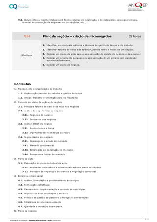 9.2. Documentos a recolher (faturas pró-forma; plantas de localização e de instalações, catálogos técnicos,
material de promoção de empresas ou de negócios, etc…)
1. Planeamento e organização do trabalho
1.1. Organização pessoal do trabalho e gestão do tempo
1.2. Atitude, trabalho e orientação para os resultados
2. Conceito de plano de ação e de negócio
2.1. Principais fatores de êxito e de risco nos negócios
2.2. Análise de experiências de negócio
2.2.1. Negócios de sucesso
2.2.2. Insucesso nos negócios
2.3. Análise SWOT do negócio
2.3.1. Pontos fortes e fracos
2.3.2. Oportunidades e ameaças ou riscos
2.4. Segmentação do mercado
2.4.1. Abordagem e estudo do mercado
2.4.2. Mercado concorrencial
2.4.3. Estratégias de penetração no mercado
2.4.4. Perspetivas futuras de mercado
3. Plano de ação
3.1. Elaboração do plano individual de ação
3.1.1. Atividades necessárias à operacionalização do plano de negócio
3.1.2. Processo de angariação de clientes e negociação contratual
4. Estratégia empresarial
4.1. Análise, formulação e posicionamento estratégico
4.2. Formulação estratégica
4.3. Planeamento, implementação e controlo de estratégias
4.4. Negócios de base tecnológica | Start-up
4.5. Políticas de gestão de parcerias | Alianças e joint-ventures
4.6. Estratégias de internacionalização
4.7. Qualidade e inovação na empresa
5. Plano de negócio
7854 Plano de negócio – criação de micronegócios 25 horas
Objetivos
1. Identificar os principais métodos e técnicas de gestão do tempo e do trabalho.
2. Identificar fatores de êxito e de falência, pontos fortes e fracos de um negócio.
3. Elaborar um plano de ação para a apresentação do projeto de negócio a desenvolver.
4. Elaborar um orçamento para apoio à apresentação de um projeto com viabilidade
económica/financeira.
5. Elaborar um plano de negócio.
Conteúdos
35 / 61
REFERENCIAL DE FORMAÇÃO | Animador/a Sociocultural - Nível 4 | 20/06/2022
 