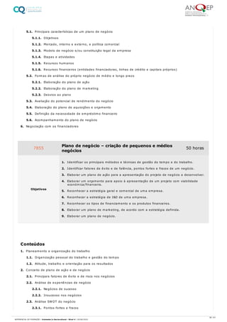 5.1. Principais características de um plano de negócio
5.1.1. Objetivos
5.1.2. Mercado, interno e externo, e política comercial
5.1.3. Modelo de negócio e/ou constituição legal da empresa
5.1.4. Etapas e atividades
5.1.5. Recursos humanos
5.1.6. Recursos financeiros (entidades financiadoras, linhas de crédito e capitais próprios)
5.2. Formas de análise do próprio negócio de médio e longo prazo
5.2.1. Elaboração do plano de ação
5.2.2. Elaboração do plano de marketing
5.2.3. Desvios ao plano
5.3. Avaliação do potencial de rendimento do negócio
5.4. Elaboração do plano de aquisições e orçamento
5.5. Definição da necessidade de empréstimo financeiro
5.6. Acompanhamento do plano de negócio
6. Negociação com os financiadores
1. Planeamento e organização do trabalho
1.1. Organização pessoal do trabalho e gestão do tempo
1.2. Atitude, trabalho e orientação para os resultados
2. Conceito de plano de ação e de negócio
2.1. Principais fatores de êxito e de risco nos negócios
2.2. Análise de experiências de negócio
2.2.1. Negócios de sucesso
2.2.2. Insucesso nos negócios
2.3. Análise SWOT do negócio
2.3.1. Pontos fortes e fracos
7855 Plano de negócio – criação de pequenos e médios
negócios
50 horas
Objetivos
1. Identificar os principais métodos e técnicas de gestão do tempo e do trabalho.
2. Identificar fatores de êxito e de falência, pontos fortes e fracos de um negócio.
3. Elaborar um plano de ação para a apresentação do projeto de negócio a desenvolver.
4. Elaborar um orçamento para apoio à apresentação de um projeto com viabilidade
económica/financeira.
5. Reconhecer a estratégia geral e comercial de uma empresa.
6. Reconhecer a estratégia de I&D de uma empresa.
7. Reconhecer os tipos de financiamento e os produtos financeiros.
8. Elaborar um plano de marketing, de acordo com a estratégia definida.
9. Elaborar um plano de negócio.
Conteúdos
36 / 61
REFERENCIAL DE FORMAÇÃO | Animador/a Sociocultural - Nível 4 | 20/06/2022
 