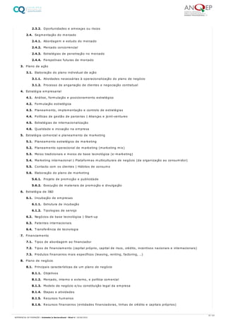 2.3.2. Oportunidades e ameaças ou riscos
2.4. Segmentação do mercado
2.4.1. Abordagem e estudo do mercado
2.4.2. Mercado concorrencial
2.4.3. Estratégias de penetração no mercado
2.4.4. Perspetivas futuras de mercado
3. Plano de ação
3.1. Elaboração do plano individual de ação
3.1.1. Atividades necessárias à operacionalização do plano de negócio
3.1.2. Processo de angariação de clientes e negociação contratual
4. Estratégia empresarial
4.1. Análise, formulação e posicionamento estratégico
4.2. Formulação estratégica
4.3. Planeamento, implementação e controlo de estratégias
4.4. Políticas de gestão de parcerias | Alianças e joint-ventures
4.5. Estratégias de internacionalização
4.6. Qualidade e inovação na empresa
5. Estratégia comercial e planeamento de marketing
5.1. Planeamento estratégico de marketing
5.2. Planeamento operacional de marketing (marketing mix)
5.3. Meios tradicionais e meios de base tecnológica (e-marketing)
5.4. Marketing internacional | Plataformas multiculturais de negócio (da organização ao consumidor)
5.5. Contacto com os clientes | Hábitos de consumo
5.6. Elaboração do plano de marketing
5.6.1. Projeto de promoção e publicidade
5.6.2. Execução de materiais de promoção e divulgação
6. Estratégia de I&D
6.1. Incubação de empresas
6.1.1. Estrutura de incubação
6.1.2. Tipologias de serviço
6.2. Negócios de base tecnológica | Start-up
6.3. Patentes internacionais
6.4. Transferência de tecnologia
7. Financiamento
7.1. Tipos de abordagem ao financiador
7.2. Tipos de financiamento (capital próprio, capital de risco, crédito, incentivos nacionais e internacionais)
7.3. Produtos financeiros mais específicos (leasing, renting, factoring, …)
8. Plano de negócio
8.1. Principais características de um plano de negócio
8.1.1. Objetivos
8.1.2. Mercado, interno e externo, e política comercial
8.1.3. Modelo de negócio e/ou constituição legal da empresa
8.1.4. Etapas e atividades
8.1.5. Recursos humanos
8.1.6. Recursos financeiros (entidades financiadoras, linhas de crédito e capitais próprios)
37 / 61
REFERENCIAL DE FORMAÇÃO | Animador/a Sociocultural - Nível 4 | 20/06/2022
 