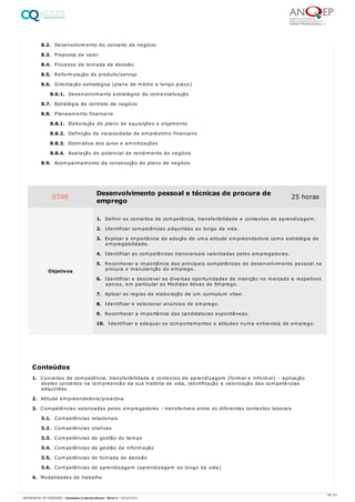 8.2. Desenvolvimento do conceito de negócio
8.3. Proposta de valor
8.4. Processo de tomada de decisão
8.5. Reformulação do produto/serviço
8.6. Orientação estratégica (plano de médio e longo prazo)
8.6.1. Desenvolvimento estratégico de comercialização
8.7. Estratégia de controlo de negócio
8.8. Planeamento financeiro
8.8.1. Elaboração do plano de aquisições e orçamento
8.8.2. Definição da necessidade de empréstimo financeiro
8.8.3. Estimativa dos juros e amortizações
8.8.4. Avaliação do potencial de rendimento do negócio
8.9. Acompanhamento da consecução do plano de negócio
1. Conceitos de competência, transferibilidade e contextos de aprendizagem (formal e informal) – aplicação
destes conceitos na compreensão da sua história de vida, identificação e valorização das competências
adquiridas
2. Atitude empreendedora/proactiva
3. Competências valorizadas pelos empregadores - transferíveis entre os diferentes contextos laborais
3.1. Competências relacionais
3.2. Competências criativas
3.3. Competências de gestão do tempo
3.4. Competências de gestão da informação
3.5. Competências de tomada de decisão
3.6. Competências de aprendizagem (aprendizagem ao longo da vida)
4. Modalidades de trabalho
8598 Desenvolvimento pessoal e técnicas de procura de
emprego
25 horas
Objetivos
1. Definir os conceitos de competência, transferibilidade e contextos de aprendizagem.
2. Identificar competências adquiridas ao longo da vida.
3. Explicar a importância da adoção de uma atitude empreendedora como estratégia de
empregabilidade.
4. Identificar as competências transversais valorizadas pelos empregadores.
5. Reconhecer a importância das principais competências de desenvolvimento pessoal na
procura e manutenção do emprego.
6. Identificar e descrever as diversas oportunidades de inserção no mercado e respetivos
apoios, em particular as Medidas Ativas de Emprego.
7. Aplicar as regras de elaboração de um curriculum vitae.
8. Identificar e selecionar anúncios de emprego.
9. Reconhecer a importância das candidaturas espontâneas.
10. Identificar e adequar os comportamentos e atitudes numa entrevista de emprego.
Conteúdos
38 / 61
REFERENCIAL DE FORMAÇÃO | Animador/a Sociocultural - Nível 4 | 20/06/2022
 