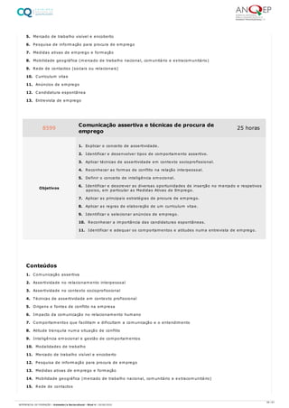 5. Mercado de trabalho visível e encoberto
6. Pesquisa de informação para procura de emprego
7. Medidas ativas de emprego e formação
8. Mobilidade geográfica (mercado de trabalho nacional, comunitário e extracomunitário)
9. Rede de contactos (sociais ou relacionais)
10. Curriculum vitae
11. Anúncios de emprego
12. Candidatura espontânea
13. Entrevista de emprego
1. Comunicação assertiva
2. Assertividade no relacionamento interpessoal
3. Assertividade no contexto socioprofissional
4. Técnicas de assertividade em contexto profissional
5. Origens e fontes de conflito na empresa
6. Impacto da comunicação no relacionamento humano
7. Comportamentos que facilitam e dificultam a comunicação e o entendimento
8. Atitude tranquila numa situação de conflito
9. Inteligência emocional e gestão de comportamentos
10. Modalidades de trabalho
11. Mercado de trabalho visível e encoberto
12. Pesquisa de informação para procura de emprego
13. Medidas ativas de emprego e formação
14. Mobilidade geográfica (mercado de trabalho nacional, comunitário e extracomunitário)
15. Rede de contactos
8599 Comunicação assertiva e técnicas de procura de
emprego
25 horas
Objetivos
1. Explicar o conceito de assertividade.
2. Identificar e desenvolver tipos de comportamento assertivo.
3. Aplicar técnicas de assertividade em contexto socioprofissional.
4. Reconhecer as formas de conflito na relação interpessoal.
5. Definir o conceito de inteligência emocional.
6. Identificar e descrever as diversas oportunidades de inserção no mercado e respetivos
apoios, em particular as Medidas Ativas de Emprego.
7. Aplicar as principais estratégias de procura de emprego.
8. Aplicar as regras de elaboração de um curriculum vitae.
9. Identificar e selecionar anúncios de emprego.
10. Reconhecer a importância das candidaturas espontâneas.
11. Identificar e adequar os comportamentos e atitudes numa entrevista de emprego.
Conteúdos
39 / 61
REFERENCIAL DE FORMAÇÃO | Animador/a Sociocultural - Nível 4 | 20/06/2022
 