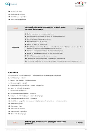 16. Curriculum vitae
17. Anúncios de emprego
18. Candidatura espontânea
19. Entrevista de emprego
1. Conceito de empreendedorismo – múltiplos contextos e perfis de intervenção
2. Perfil do empreendedor
3. Fatores que inibem o empreendorismo
4. Ideia de negócio e projet
5. Coerência do projeto pessoal / projeto empresarial
6. Fases da definição do projeto
7. Modalidades de trabalho
8. Mercado de trabalho visível e encoberto
9. Pesquisa de informação para procura de emprego
10. Medidas ativas de emprego e formação
11. Mobilidade geográfica (mercado de trabalho nacional, comunitário e extracomunitário)
12. Rede de contactos
13. Curriculum vitae
14. Anúncios de emprego
15. Candidatura espontânea
16. Entrevista de emprego
8600 Competências empreendedoras e técnicas de
procura de emprego
25 horas
Objetivos
1. Definir o conceito de empreendedorismo.
2. Identificar as vantagens e os riscos de ser empreendedor.
3. Identificar o perfil do empreendedor.
4. Reconhecer a ideia de negócio.
5. Definir as fases de um projeto.
6. Identificar e descrever as diversas oportunidades de inserção no mercado e respetivos
apoios, em particular as Medidas Ativas de Emprego.
7. Aplicar as principais estratégias de procura de emprego.
8. Aplicar as regras de elaboração de um curriculum vitae.
9. Identificar e selecionar anúncios de emprego.
10. Reconhecer a importância das candidaturas espontâneas.
11. Identificar e adequar os comportamentos e atitudes numa entrevista de emprego.
Conteúdos
10672 Introdução à utilização e proteção dos dados
pessoais
25 horas
40 / 61
REFERENCIAL DE FORMAÇÃO | Animador/a Sociocultural - Nível 4 | 20/06/2022
 