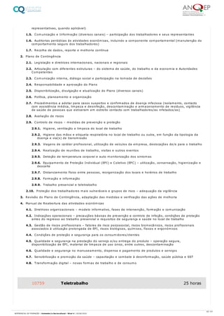 representativas, quando aplicável)
1.5. Comunicação e Informação (diversos canais) – participação dos trabalhadores e seus representantes
1.6. Auditorias periódicas às atividades económicas, incluindo a componente comportamental (manutenção do
comportamento seguro dos trabalhadores)
1.7. Recolha de dados, reporte e melhoria contínua
2. Plano de Contingência
2.1. Legislação e diretrizes internacionais, nacionais e regionais
2.2. Articulação com diferentes estruturas – do sistema de saúde, do trabalho e da economia e Autoridades
Competentes
2.3. Comunicação interna, diálogo social e participação na tomada de decisões
2.4. Responsabilidade e aprovação do Plano
2.5. Disponibilização, divulgação e atualização do Plano (diversos canais)
2.6. Política, planeamento e organização
2.7. Procedimentos a adotar para casos suspeitos e confirmados de doença infeciosa (isolamento, contacto
com assistência médica, limpeza e desinfeção, descontaminação e armazenamento de resíduos, vigilância
de saúde de pessoas que estiveram em estreito contacto com trabalhadores/as infetados/as)
2.8. Avaliação de riscos
2.9. Controlo de riscos – medidas de prevenção e proteção
2.9.1. Higiene, ventilação e limpeza do local de trabalho
2.9.2. Higiene das mãos e etiqueta respiratória no local de trabalho ou outra, em função da tipologia da
doença e via(s) de transmissão
2.9.3. Viagens de caráter profissional, utilização de veículos da empresa, deslocações de/e para o trabalho
2.9.4. Realização de reuniões de trabalho, visitas e outros eventos
2.9.5. Deteção de temperatura corporal e auto monitorização dos sintomas
2.9.6. Equipamento de Proteção Individual (EPI) e Coletivo (EPC) – utilização, conservação, higienização e
descarte
2.9.7. Distanciamento físico entre pessoas, reorganização dos locais e horários de trabalho
2.9.8. Formação e informação
2.9.9. Trabalho presencial e teletrabalho
2.10. Proteção dos trabalhadores mais vulneráveis e grupos de risco – adequação da vigilância
3. Revisão do Plano de Contingência, adaptação das medidas e verificação das ações de melhoria
4. Manual de Reabertura das atividades económicas
4.1. Diretrizes organizacionais – modelo informativo, fases de intervenção, formação e comunicação
4.2. Indicações operacionais – precauções básicas de prevenção e controlo de infeção, condições de proteção
antes do regresso ao trabalho presencial e requisitos de segurança e saúde no local de trabalho
4.3. Gestão de riscos profissionais – fatores de risco psicossocial, riscos biomecânicos, riscos profissionais
associados à utilização prolongada de EPI, riscos biológicos, químicos, físicos e ergonómicos
4.4. Condições de proteção e segurança para os consumidores/clientes
4.5. Qualidade e segurança na prestação do serviço e/ou entrega do produto – operação segura,
disponibilização de EPI, material de limpeza de uso único, entre outros, descontaminação
4.6. Qualidade e segurança no manuseamento, dispensa e pagamento de produtos e serviços
4.7. Sensibilização e promoção da saúde – capacitação e combate à desinformação, saúde pública e SST
4.8. Transformação digital – novas formas de trabalho e de consumo
10759 Teletrabalho 25 horas
42 / 61
REFERENCIAL DE FORMAÇÃO | Animador/a Sociocultural - Nível 4 | 20/06/2022
 