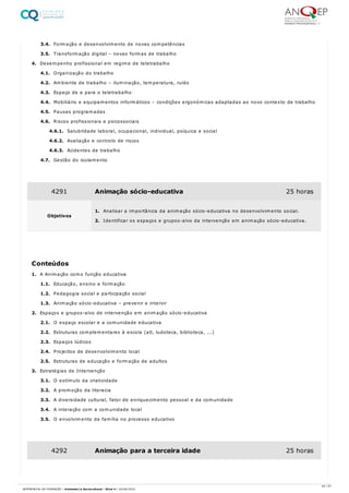 3.4. Formação e desenvolvimento de novas competências
3.5. Transformação digital – novas formas de trabalho
4. Desempenho profissional em regime de teletrabalho
4.1. Organização do trabalho
4.2. Ambiente de trabalho – iluminação, temperatura, ruído
4.3. Espaço de e para o teletrabalho
4.4. Mobiliário e equipamentos informáticos – condições ergonómicas adaptadas ao novo contexto de trabalho
4.5. Pausas programadas
4.6. Riscos profissionais e psicossociais
4.6.1. Salubridade laboral, ocupacional, individual, psíquica e social
4.6.2. Avaliação e controlo de riscos
4.6.3. Acidentes de trabalho
4.7. Gestão do isolamento
1. A Animação como função educativa
1.1. Educação, ensino e formação
1.2. Pedagogia social e participação social
1.3. Animação sócio-educativa – prevenir e intervir
2. Espaços e grupos-alvo de intervenção em animação sócio-educativa
2.1. O espaço escolar e a comunidade educativa
2.2. Estruturas complementares à escola (atl, ludoteca, biblioteca, ...)
2.3. Espaços lúdicos
2.4. Projectos de desenvolvimento local
2.5. Estruturas de educação e formação de adultos
3. Estratégias de Intervenção
3.1. O estímulo da criatividade
3.2. A promoção da literacia
3.3. A diversidade cultural, fator de enriquecimento pessoal e da comunidade
3.4. A interação com a comunidade local
3.5. O envolvimento da família no processo educativo
4291 Animação sócio-educativa 25 horas
Objetivos
1. Analisar a importância da animação sócio-educativa no desenvolvimento social.
2. Identificar os espaços e grupos-alvo da intervenção em animação sócio-educativa.
Conteúdos
4292 Animação para a terceira idade 25 horas
44 / 61
REFERENCIAL DE FORMAÇÃO | Animador/a Sociocultural - Nível 4 | 20/06/2022
 