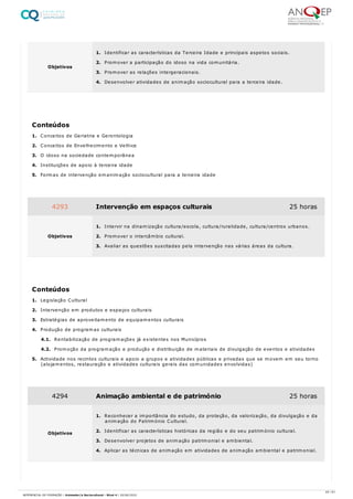 1. Conceitos de Geriatria e Gerontologia
2. Conceitos de Envelhecimento e Velhice
3. O idoso na sociedade contemporânea
4. Instituições de apoio à terceira idade
5. Formas de intervenção emanimação sociocultural para a terceira idade
1. Legislação Cultural
2. Intervenção em produtos e espaços culturais
3. Estratégias de aproveitamento de equipamentos culturais
4. Produção de programas culturais
4.1. Rentabilização de programações já existentes nos Municípios
4.2. Promoção da programação e produção e distribuição de materiais de divulgação de eventos e atividades
5. Actividade nos recintos culturais e apoio a grupos e atividades públicas e privadas que se movem em seu torno
(alojamentos, restauração e atividades culturais gerais das comunidades envolvidas)
Objetivos
1. Identificar as características da Terceira Idade e principais aspetos sociais.
2. Promover a participação do idoso na vida comunitária.
3. Promover as relações intergeracionais.
4. Desenvolver atividades de animação sociocultural para a terceira idade.
Conteúdos
4293 Intervenção em espaços culturais 25 horas
Objetivos
1. Intervir na dinamização cultura/escola, cultura/ruralidade, cultura/centros urbanos.
2. Promover o intercâmbio cultural.
3. Avaliar as questões suscitadas pela intervenção nas várias áreas da cultura.
Conteúdos
4294 Animação ambiental e de património 25 horas
Objetivos
1. Reconhecer a importância do estudo, da proteção, da valorização, da divulgação e da
animação do Património Cultural.
2. Identificar as características históricas da região e do seu património cultural.
3. Desenvolver projetos de animação patrimonial e ambiental.
4. Aplicar as técnicas de animação em atividades de animação ambiental e patrimonial.
45 / 61
REFERENCIAL DE FORMAÇÃO | Animador/a Sociocultural - Nível 4 | 20/06/2022
 