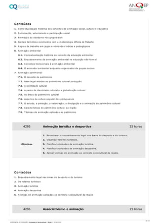 1. Contextualização histórica dos conceitos de animação social, cultural e educativa
2. Participação, voluntariado e participação social
3. Promoção da cidadania nos grupos-alvo
4. Ateliers temáticos construídos com a metodologia Oficina de Trabalho
5. Regras de trabalho em jogos e atividades lúdicas e pedagógicas
6. Animação ambiental
6.1. Contextualização histórica do conceito de educação ambiental
6.2. Enquadramento da animação ambiental na educação não-formal
6.3. Conceitos transversais à animação ambiental
6.4. O animador ambiental enquanto organizador de grupos sociais
7. Animação patrimonial
7.1. O conceito de património
7.2. Base legal relativa ao património cultural português
7.3. A identidade cultural
7.4. A perda da identidade cultural e a globalização cultural
7.5. As áreas do património cultural
7.6. Aspectos da cultura popular dos portugueses
7.7. O estudo, a proteção, a valorização, a divulgação e a animação do património cultural
7.8. Características do património cultural da região
7.9. Técnicas de animação aplicadas ao património
1. Enquadramento legal nas áreas do desporto e do turismo
2. Os roteiros turísticos
3. Animação turística
4. Animação desportiva
5. Técnicas de animação aplicadas ao contexto sociocultural da região
Conteúdos
4295 Animação turística e desportiva 25 horas
Objetivos
1. Reconhecer o enquadramento legal nas áreas do desporto e do turismo.
2. Organizar roteiros turísticos.
3. Planificar atividades de animação turística.
4. Planificar atividades de animação desportiva.
5. Aplicar técnicas de animação ao contexto sociocultural da região.
Conteúdos
4296 Associativismo e animação 25 horas
46 / 61
REFERENCIAL DE FORMAÇÃO | Animador/a Sociocultural - Nível 4 | 20/06/2022
 