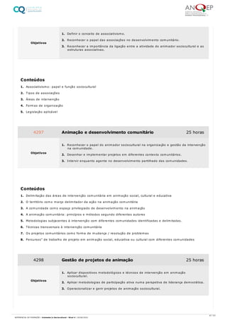 1. Associativismo: papel e função sociocultural
2. Tipos de associações
3. Áreas de intervenção
4. Formas de organização
5. Legislação aplicável
1. Delimitação das áreas de intervenção comunitária em animação social, cultural e educativa
2. O território como março delimitador da ação na animação comunitária
3. A comunidade como espaço privilegiado de desenvolvimento na animação
4. A animação comunitária: princípios e métodos segundo diferentes autores
5. Metodologias subjacentes à intervenção com diferentes comunidades identificadas e delimitadas.
6. Técnicas transversais à intervenção comunitária
7. Os projetos comunitários como forma de mudança / resolução de problemas
8. Percursos" de trabalho de projeto em animação social, educativa ou cultural com diferentes comunidades
Objetivos
1. Definir o conceito de associativismo.
2. Reconhecer o papel das associações no desenvolvimento comunitário.
3. Reconhecer a importância da ligação entre a atividade do animador sociocultural e as
estruturas associativas.
Conteúdos
4297 Animação e desenvolvimento comunitário 25 horas
Objetivos
1. Reconhecer o papel do animador sociocultural na organização e gestão da intervenção
na comunidade.
2. Desenhar e implementar projetos em diferentes contexto comunitários.
3. Intervir enquanto agente no desenvolvimento partilhado das comunidades.
Conteúdos
4298 Gestão de projetos de animação 25 horas
Objetivos
1. Aplicar dispositivos metodológicos e técnicos de intervenção em animação
sociocultural.
2. Aplicar metodologias de participação ativa numa perspetiva de liderança democrática.
3. Operacionalizar e gerir projetos de animação sociocultural.
47 / 61
REFERENCIAL DE FORMAÇÃO | Animador/a Sociocultural - Nível 4 | 20/06/2022
 
