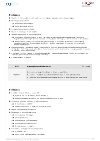 1. Modelos de intervenção: modelo sistémico; investigação-ação; planeamento estratégico
2. Planificação sociocultural
2.1. Planificação/programação
2.2. Plano, programa, projeto
3. Princípios básicos de planificação
4. Etapas de construção de um projeto
5. Desenho de projetos de intervenção social
5.1. Diagnóstico e fundamentação da ação – a análise e interpretação da realidade social (técnicas de
diagnóstico; colectivização de necessidades - divulgação da informação; estabelecimento de prioridades)
5.2. Elaboração do projeto – planificação da ação (definição de finalidades e objectivos; construção de
indicadores; definição de estratégias, atividades e acções; organização de recursos; temporalização;
planear a participação)
6. Operacionalização e gestão do projeto (organização de parcerias; aplicação de dispositivos de participação;
divulgação e marketing social; aplicação de instrumentos de gestão e controle da execução; gestão da equipa
de trabalho; gestão de recursos)
7. A avaliação – revisão e ajuste (o conceito de avaliação – a avaliação participada; funções e modalidades da
avaliação; elementos e instrumentos de avaliação)
8. A sistematização da prática
1. A problemática da leitura no século XXI
1.1. Quem lê e o que lê (classes, faixas etárias,…)
1.2. Responsabilidades e missões dos intervenientes no circuito do livro
2. Missões da biblioteca pública e da biblioteca escolar
2.1. O manifesto da UNESCO
2.2. Linhas orientadoras da IFLA para crianças e jovens
3. Leitura instrumental e leitura lúdica
4. Estratégias de animação da leitura
4.1. Animações de informação
4.2. Animações lúdicas
4.3. Animações de aprofundamento
4.4. Animações responsabilizantes
4.5. Outros tipos de animações
5. O contador / animador / mediador da leitura
5.1. O corpo e a voz
5.2. Como contar histórias (leitura e oralidade)
Conteúdos
4299 Animação de bibliotecas 25 horas
Objetivos
1. Reconhecer as problemáticas da leitura na atualidade.
2. Analisar a realidade específica das bibliotecas e da animação da leitura.
3. Planear e implementar metodologias e técnicas de animação do livro e da leitura.
Conteúdos
48 / 61
REFERENCIAL DE FORMAÇÃO | Animador/a Sociocultural - Nível 4 | 20/06/2022
 