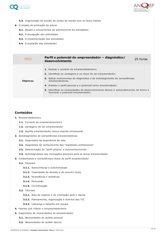 5.3. Organização da sessão de contos de acordo com as fases etárias
6. O projeto de animação da leitura
6.1. Etapas e componentes do planeamento de actividades
6.2. A divulgação das actividades
6.3. A implementação das actividades
6.4. A avaliação das actividades
1. Empreendedorismo
1.1. Conceito de empreendedorismo
1.2. Vantagens de ser empreendedor
1.3. Espírito empreendedor versus espírito empresarial
2. Autodiagnóstico de competências empreendedoras
2.1. Diagnóstico da experiência de vida
2.2. Diagnóstico de conhecimento das “realidades profissionais”
2.3. Determinação do “perfil próprio” e autoconhecimento
2.4. Autodiagnóstico das motivações pessoais para se tornar empreendedor
3. Caráterísticas e competências-chave do perfil empreendedor
3.1. Pessoais
3.1.1. Autoconfiança e automotivação
3.1.2. Capacidade de decisão e de assumir riscos
3.1.3. Persistência e resiliência
3.1.4. Persuasão
3.1.5. Concretização
3.2. Técnicas
3.2.1. Área de negócio e de orientação para o cliente
3.2.2. Planeamento, organização e domínio das TIC
3.2.3. Liderança e trabalho em equipa
4. Fatores que inibem o empreendedorismo
5. Diagnóstico de necessidades do empreendedor
5.1. Necessidades de caráter pessoal
5.2. Necessidades de caráter técnico
7852 Perfil e potencial do empreendedor – diagnóstico/
desenvolvimento
25 horas
Objetivos
1. Explicar o conceito de empreendedorismo.
2. Identificar as vantagens e os riscos de ser empreendedor.
3. Aplicar instrumentos de diagnóstico e de autodiagnóstico de competências
empreendedoras.
4. Analisar o perfil pessoal e o potencial como empreendedor.
5. Identificar as necessidades de desenvolvimento técnico e comportamental, de forma a
favorecer o potencial empreendedor.
Conteúdos
49 / 61
REFERENCIAL DE FORMAÇÃO | Animador/a Sociocultural - Nível 4 | 20/06/2022
 