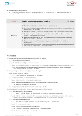 6. Empreendedor - autoavaliação
6.1. Questionário de autoavaliação e respetiva verificação da sua adequação ao perfil comportamental do
empreendedor
1. Criação e desenvolvimento de ideias/oportunidades de negócio
1.1. Noção de negócio sustentável
1.2. Identificação e satisfação das necessidades
1.2.1. Formas de identificação de necessidades de produtos/serviços para potenciais clientes/consumidores
1.2.2. Formas de satisfação de necessidades de potenciais clientes/consumidores, tendo presente as
normas de qualidade, ambiente e inovação
2. Sistematização, análise e avaliação de ideias de negócio
2.1. Conceito básico de negócio
2.1.1. Como resposta às necessidades da sociedade
2.2. Das oportunidades às ideias de negócio
2.2.1. Estudo e análise de bancos/bolsas de ideias
2.2.2. Análise de uma ideia de negócio - potenciais clientes e mercado (target)
2.2.3. Descrição de uma ideia de negócio
2.3. Noção de oportunidade relacionada com o serviço a clientes
3. Recolha de informação sobre ideias e oportunidades de negócio/mercado
3.1. Formas de recolha de informação
3.1.1. Direta – junto de clientes, da concorrência, de eventuais parceiros ou promotores
3.1.2. Indireta – através de associações ou serviços especializados - públicos ou privados, com recurso a
estudos de mercado/viabilidade e informação disponível on-line ou noutros suportes
3.2. Tipo de informação a recolher
3.2.1. O negócio, o mercado (nacional, europeu e internacional) e a concorrência
3.2.2. Os produtos ou serviços
3.2.3. O local, as instalações e os equipamentos
3.2.4. A logística – transporte, armazenamento e gestão de stocks
3.2.5. Os meios de promoção e os clientes
7853 Ideias e oportunidades de negócio 50 horas
Objetivos
1. Identificar os desafios e problemas como oportunidades.
2. Identificar ideias de criação de pequenos negócios, reconhecendo as necessidades do
público-alvo e do mercado.
3. Descrever, analisar e avaliar uma ideia de negócio capaz de satisfazer necessidades.
4. Identificar e aplicar as diferentes formas de recolha de informação necessária à
criação e orientação de um negócio.
5. Reconhecer a viabilidade de uma proposta de negócio, identificando os diferentes
fatores de sucesso e insucesso.
6. Reconhecer as características de um negócio e as atividades inerentes à sua
prossecução.
7. Identificar os financiamentos, apoios e incentivos ao desenvolvimento de um negócio,
em função da sua natureza e plano operacional.
Conteúdos
50 / 61
REFERENCIAL DE FORMAÇÃO | Animador/a Sociocultural - Nível 4 | 20/06/2022
 