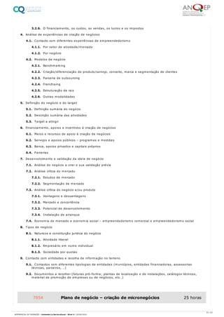 3.2.6. O financiamento, os custos, as vendas, os lucros e os impostos
4. Análise de experiências de criação de negócios
4.1. Contacto com diferentes experiências de empreendedorismo
4.1.1. Por setor de atividade/mercado
4.1.2. Por negócio
4.2. Modelos de negócio
4.2.1. Benchmarking
4.2.2. Criação/diferenciação de produto/serviço, conceito, marca e segmentação de clientes
4.2.3. Parceria de outsourcing
4.2.4. Franchising
4.2.5. Estruturação de raiz
4.2.6. Outras modalidades
5. Definição do negócio e do target
5.1. Definição sumária do negócio
5.2. Descrição sumária das atividades
5.3. Target a atingir
6. Financiamento, apoios e incentivos à criação de negócios
6.1. Meios e recursos de apoio à criação de negócios
6.2. Serviços e apoios públicos – programas e medidas
6.3. Banca, apoios privados e capitais próprios
6.4. Parcerias
7. Desenvolvimento e validação da ideia de negócio
7.1. Análise do negócio a criar e sua validação prévia
7.2. Análise crítica do mercado
7.2.1. Estudos de mercado
7.2.2. Segmentação de mercado
7.3. Análise crítica do negócio e/ou produto
7.3.1. Vantagens e desvantagens
7.3.2. Mercado e concorrência
7.3.3. Potencial de desenvolvimento
7.3.4. Instalação de arranque
7.4. Economia de mercado e economia social – empreendedorismo comercial e empreendedorismo social
8. Tipos de negócio
8.1. Natureza e constituição jurídica do negócio
8.1.1. Atividade liberal
8.1.2. Empresário em nome individual
8.1.3. Sociedade por quotas
9. Contacto com entidades e recolha de informação no terreno
9.1. Contactos com diferentes tipologias de entidades (municípios, entidades financiadoras, assessorias
técnicas, parceiros, …)
9.2. Documentos a recolher (faturas pró-forma; plantas de localização e de instalações, catálogos técnicos,
material de promoção de empresas ou de negócios, etc…)
7854 Plano de negócio – criação de micronegócios 25 horas
51 / 61
REFERENCIAL DE FORMAÇÃO | Animador/a Sociocultural - Nível 4 | 20/06/2022
 