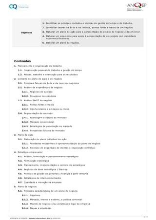 1. Planeamento e organização do trabalho
1.1. Organização pessoal do trabalho e gestão do tempo
1.2. Atitude, trabalho e orientação para os resultados
2. Conceito de plano de ação e de negócio
2.1. Principais fatores de êxito e de risco nos negócios
2.2. Análise de experiências de negócio
2.2.1. Negócios de sucesso
2.2.2. Insucesso nos negócios
2.3. Análise SWOT do negócio
2.3.1. Pontos fortes e fracos
2.3.2. Oportunidades e ameaças ou riscos
2.4. Segmentação do mercado
2.4.1. Abordagem e estudo do mercado
2.4.2. Mercado concorrencial
2.4.3. Estratégias de penetração no mercado
2.4.4. Perspetivas futuras de mercado
3. Plano de ação
3.1. Elaboração do plano individual de ação
3.1.1. Atividades necessárias à operacionalização do plano de negócio
3.1.2. Processo de angariação de clientes e negociação contratual
4. Estratégia empresarial
4.1. Análise, formulação e posicionamento estratégico
4.2. Formulação estratégica
4.3. Planeamento, implementação e controlo de estratégias
4.4. Negócios de base tecnológica | Start-up
4.5. Políticas de gestão de parcerias | Alianças e joint-ventures
4.6. Estratégias de internacionalização
4.7. Qualidade e inovação na empresa
5. Plano de negócio
5.1. Principais características de um plano de negócio
5.1.1. Objetivos
5.1.2. Mercado, interno e externo, e política comercial
5.1.3. Modelo de negócio e/ou constituição legal da empresa
5.1.4. Etapas e atividades
Objetivos
1. Identificar os principais métodos e técnicas de gestão do tempo e do trabalho.
2. Identificar fatores de êxito e de falência, pontos fortes e fracos de um negócio.
3. Elaborar um plano de ação para a apresentação do projeto de negócio a desenvolver.
4. Elaborar um orçamento para apoio à apresentação de um projeto com viabilidade
económica/financeira.
5. Elaborar um plano de negócio.
Conteúdos
52 / 61
REFERENCIAL DE FORMAÇÃO | Animador/a Sociocultural - Nível 4 | 20/06/2022
 