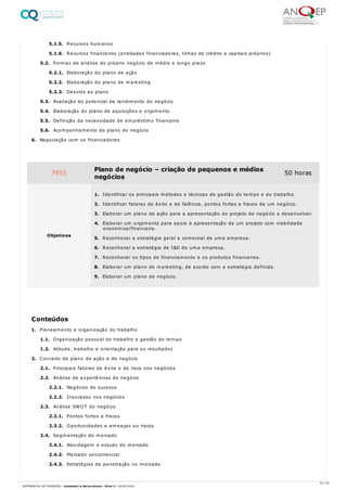 5.1.5. Recursos humanos
5.1.6. Recursos financeiros (entidades financiadoras, linhas de crédito e capitais próprios)
5.2. Formas de análise do próprio negócio de médio e longo prazo
5.2.1. Elaboração do plano de ação
5.2.2. Elaboração do plano de marketing
5.2.3. Desvios ao plano
5.3. Avaliação do potencial de rendimento do negócio
5.4. Elaboração do plano de aquisições e orçamento
5.5. Definição da necessidade de empréstimo financeiro
5.6. Acompanhamento do plano de negócio
6. Negociação com os financiadores
1. Planeamento e organização do trabalho
1.1. Organização pessoal do trabalho e gestão do tempo
1.2. Atitude, trabalho e orientação para os resultados
2. Conceito de plano de ação e de negócio
2.1. Principais fatores de êxito e de risco nos negócios
2.2. Análise de experiências de negócio
2.2.1. Negócios de sucesso
2.2.2. Insucesso nos negócios
2.3. Análise SWOT do negócio
2.3.1. Pontos fortes e fracos
2.3.2. Oportunidades e ameaças ou riscos
2.4. Segmentação do mercado
2.4.1. Abordagem e estudo do mercado
2.4.2. Mercado concorrencial
2.4.3. Estratégias de penetração no mercado
7855 Plano de negócio – criação de pequenos e médios
negócios
50 horas
Objetivos
1. Identificar os principais métodos e técnicas de gestão do tempo e do trabalho.
2. Identificar fatores de êxito e de falência, pontos fortes e fracos de um negócio.
3. Elaborar um plano de ação para a apresentação do projeto de negócio a desenvolver.
4. Elaborar um orçamento para apoio à apresentação de um projeto com viabilidade
económica/financeira.
5. Reconhecer a estratégia geral e comercial de uma empresa.
6. Reconhecer a estratégia de I&D de uma empresa.
7. Reconhecer os tipos de financiamento e os produtos financeiros.
8. Elaborar um plano de marketing, de acordo com a estratégia definida.
9. Elaborar um plano de negócio.
Conteúdos
53 / 61
REFERENCIAL DE FORMAÇÃO | Animador/a Sociocultural - Nível 4 | 20/06/2022
 