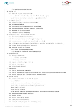 2.4.4. Perspetivas futuras de mercado
3. Plano de ação
3.1. Elaboração do plano individual de ação
3.1.1. Atividades necessárias à operacionalização do plano de negócio
3.1.2. Processo de angariação de clientes e negociação contratual
4. Estratégia empresarial
4.1. Análise, formulação e posicionamento estratégico
4.2. Formulação estratégica
4.3. Planeamento, implementação e controlo de estratégias
4.4. Políticas de gestão de parcerias | Alianças e joint-ventures
4.5. Estratégias de internacionalização
4.6. Qualidade e inovação na empresa
5. Estratégia comercial e planeamento de marketing
5.1. Planeamento estratégico de marketing
5.2. Planeamento operacional de marketing (marketing mix)
5.3. Meios tradicionais e meios de base tecnológica (e-marketing)
5.4. Marketing internacional | Plataformas multiculturais de negócio (da organização ao consumidor)
5.5. Contacto com os clientes | Hábitos de consumo
5.6. Elaboração do plano de marketing
5.6.1. Projeto de promoção e publicidade
5.6.2. Execução de materiais de promoção e divulgação
6. Estratégia de I&D
6.1. Incubação de empresas
6.1.1. Estrutura de incubação
6.1.2. Tipologias de serviço
6.2. Negócios de base tecnológica | Start-up
6.3. Patentes internacionais
6.4. Transferência de tecnologia
7. Financiamento
7.1. Tipos de abordagem ao financiador
7.2. Tipos de financiamento (capital próprio, capital de risco, crédito, incentivos nacionais e internacionais)
7.3. Produtos financeiros mais específicos (leasing, renting, factoring, …)
8. Plano de negócio
8.1. Principais características de um plano de negócio
8.1.1. Objetivos
8.1.2. Mercado, interno e externo, e política comercial
8.1.3. Modelo de negócio e/ou constituição legal da empresa
8.1.4. Etapas e atividades
8.1.5. Recursos humanos
8.1.6. Recursos financeiros (entidades financiadoras, linhas de crédito e capitais próprios)
8.2. Desenvolvimento do conceito de negócio
8.3. Proposta de valor
8.4. Processo de tomada de decisão
8.5. Reformulação do produto/serviço
8.6. Orientação estratégica (plano de médio e longo prazo)
54 / 61
REFERENCIAL DE FORMAÇÃO | Animador/a Sociocultural - Nível 4 | 20/06/2022
 