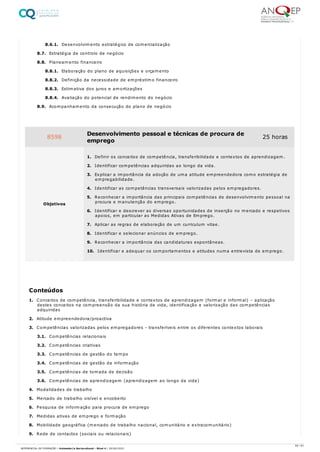 8.6.1. Desenvolvimento estratégico de comercialização
8.7. Estratégia de controlo de negócio
8.8. Planeamento financeiro
8.8.1. Elaboração do plano de aquisições e orçamento
8.8.2. Definição da necessidade de empréstimo financeiro
8.8.3. Estimativa dos juros e amortizações
8.8.4. Avaliação do potencial de rendimento do negócio
8.9. Acompanhamento da consecução do plano de negócio
1. Conceitos de competência, transferibilidade e contextos de aprendizagem (formal e informal) – aplicação
destes conceitos na compreensão da sua história de vida, identificação e valorização das competências
adquiridas
2. Atitude empreendedora/proactiva
3. Competências valorizadas pelos empregadores - transferíveis entre os diferentes contextos laborais
3.1. Competências relacionais
3.2. Competências criativas
3.3. Competências de gestão do tempo
3.4. Competências de gestão da informação
3.5. Competências de tomada de decisão
3.6. Competências de aprendizagem (aprendizagem ao longo da vida)
4. Modalidades de trabalho
5. Mercado de trabalho visível e encoberto
6. Pesquisa de informação para procura de emprego
7. Medidas ativas de emprego e formação
8. Mobilidade geográfica (mercado de trabalho nacional, comunitário e extracomunitário)
9. Rede de contactos (sociais ou relacionais)
8598 Desenvolvimento pessoal e técnicas de procura de
emprego
25 horas
Objetivos
1. Definir os conceitos de competência, transferibilidade e contextos de aprendizagem.
2. Identificar competências adquiridas ao longo da vida.
3. Explicar a importância da adoção de uma atitude empreendedora como estratégia de
empregabilidade.
4. Identificar as competências transversais valorizadas pelos empregadores.
5. Reconhecer a importância das principais competências de desenvolvimento pessoal na
procura e manutenção do emprego.
6. Identificar e descrever as diversas oportunidades de inserção no mercado e respetivos
apoios, em particular as Medidas Ativas de Emprego.
7. Aplicar as regras de elaboração de um curriculum vitae.
8. Identificar e selecionar anúncios de emprego.
9. Reconhecer a importância das candidaturas espontâneas.
10. Identificar e adequar os comportamentos e atitudes numa entrevista de emprego.
Conteúdos
55 / 61
REFERENCIAL DE FORMAÇÃO | Animador/a Sociocultural - Nível 4 | 20/06/2022
 