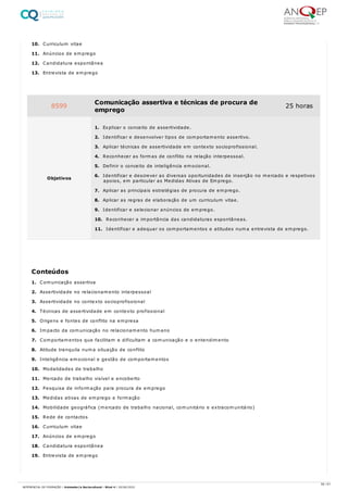 10. Curriculum vitae
11. Anúncios de emprego
12. Candidatura espontânea
13. Entrevista de emprego
1. Comunicação assertiva
2. Assertividade no relacionamento interpessoal
3. Assertividade no contexto socioprofissional
4. Técnicas de assertividade em contexto profissional
5. Origens e fontes de conflito na empresa
6. Impacto da comunicação no relacionamento humano
7. Comportamentos que facilitam e dificultam a comunicação e o entendimento
8. Atitude tranquila numa situação de conflito
9. Inteligência emocional e gestão de comportamentos
10. Modalidades de trabalho
11. Mercado de trabalho visível e encoberto
12. Pesquisa de informação para procura de emprego
13. Medidas ativas de emprego e formação
14. Mobilidade geográfica (mercado de trabalho nacional, comunitário e extracomunitário)
15. Rede de contactos
16. Curriculum vitae
17. Anúncios de emprego
18. Candidatura espontânea
19. Entrevista de emprego
8599 Comunicação assertiva e técnicas de procura de
emprego
25 horas
Objetivos
1. Explicar o conceito de assertividade.
2. Identificar e desenvolver tipos de comportamento assertivo.
3. Aplicar técnicas de assertividade em contexto socioprofissional.
4. Reconhecer as formas de conflito na relação interpessoal.
5. Definir o conceito de inteligência emocional.
6. Identificar e descrever as diversas oportunidades de inserção no mercado e respetivos
apoios, em particular as Medidas Ativas de Emprego.
7. Aplicar as principais estratégias de procura de emprego.
8. Aplicar as regras de elaboração de um curriculum vitae.
9. Identificar e selecionar anúncios de emprego.
10. Reconhecer a importância das candidaturas espontâneas.
11. Identificar e adequar os comportamentos e atitudes numa entrevista de emprego.
Conteúdos
56 / 61
REFERENCIAL DE FORMAÇÃO | Animador/a Sociocultural - Nível 4 | 20/06/2022
 