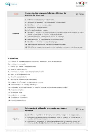 1. Conceito de empreendedorismo – múltiplos contextos e perfis de intervenção
2. Perfil do empreendedor
3. Fatores que inibem o empreendorismo
4. Ideia de negócio e projet
5. Coerência do projeto pessoal / projeto empresarial
6. Fases da definição do projeto
7. Modalidades de trabalho
8. Mercado de trabalho visível e encoberto
9. Pesquisa de informação para procura de emprego
10. Medidas ativas de emprego e formação
11. Mobilidade geográfica (mercado de trabalho nacional, comunitário e extracomunitário)
12. Rede de contactos
13. Curriculum vitae
14. Anúncios de emprego
15. Candidatura espontânea
16. Entrevista de emprego
8600 Competências empreendedoras e técnicas de
procura de emprego
25 horas
Objetivos
1. Definir o conceito de empreendedorismo.
2. Identificar as vantagens e os riscos de ser empreendedor.
3. Identificar o perfil do empreendedor.
4. Reconhecer a ideia de negócio.
5. Definir as fases de um projeto.
6. Identificar e descrever as diversas oportunidades de inserção no mercado e respetivos
apoios, em particular as Medidas Ativas de Emprego.
7. Aplicar as principais estratégias de procura de emprego.
8. Aplicar as regras de elaboração de um curriculum vitae.
9. Identificar e selecionar anúncios de emprego.
10. Reconhecer a importância das candidaturas espontâneas.
11. Identificar e adequar os comportamentos e atitudes numa entrevista de emprego.
Conteúdos
10672 Introdução à utilização e proteção dos dados
pessoais
25 horas
Objetivos
1. Identificar a importância do direito fundamental à proteção de dados pessoais.
2. Reconhecer as implicações do Regulamento Geral da Proteção de Dados (RGPD) na
respetiva atividade profissional.
3. Reconhecer a importância da integração do RGPD com as diferentes normas dos
Sistemas de Gestão (Qualidade, Ambiente, Segurança, Segurança Informática, …).
57 / 61
REFERENCIAL DE FORMAÇÃO | Animador/a Sociocultural - Nível 4 | 20/06/2022
 