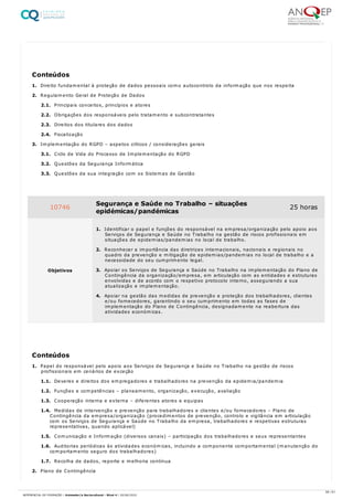 1. Direito fundamental à proteção de dados pessoais como autocontrolo da informação que nos respeita
2. Regulamento Geral de Proteção de Dados
2.1. Principais conceitos, princípios e atores
2.2. Obrigações dos responsáveis pelo tratamento e subcontratantes
2.3. Direitos dos titulares dos dados
2.4. Fiscalização
3. Implementação do RGPD – aspetos críticos / considerações gerais
3.1. Ciclo de Vida do Processo de Implementação do RGPD
3.2. Questões da Segurança Informática
3.3. Questões da sua integração com os Sistemas de Gestão
1. Papel do responsável pelo apoio aos Serviços de Segurança e Saúde no Trabalho na gestão de riscos
profissionais em cenários de exceção
1.1. Deveres e direitos dos empregadores e trabalhadores na prevenção da epidemia/pandemia
1.2. Funções e competências – planeamento, organização, execução, avaliação
1.3. Cooperação interna e externa – diferentes atores e equipas
1.4. Medidas de intervenção e prevenção para trabalhadores e clientes e/ou fornecedores – Plano de
Contingência da empresa/organização (procedimentos de prevenção, controlo e vigilância em articulação
com os Serviços de Segurança e Saúde no Trabalho da empresa, trabalhadores e respetivas estruturas
representativas, quando aplicável)
1.5. Comunicação e Informação (diversos canais) – participação dos trabalhadores e seus representantes
1.6. Auditorias periódicas às atividades económicas, incluindo a componente comportamental (manutenção do
comportamento seguro dos trabalhadores)
1.7. Recolha de dados, reporte e melhoria contínua
2. Plano de Contingência
Conteúdos
10746 Segurança e Saúde no Trabalho – situações
epidémicas/pandémicas
25 horas
Objetivos
1. Identificar o papel e funções do responsável na empresa/organização pelo apoio aos
Serviços de Segurança e Saúde no Trabalho na gestão de riscos profissionais em
situações de epidemias/pandemias no local de trabalho.
2. Reconhecer a importância das diretrizes internacionais, nacionais e regionais no
quadro da prevenção e mitigação de epidemias/pandemias no local de trabalho e a
necessidade do seu cumprimento legal.
3. Apoiar os Serviços de Segurança e Saúde no Trabalho na implementação do Plano de
Contingência da organização/empresa, em articulação com as entidades e estruturas
envolvidas e de acordo com o respetivo protocolo interno, assegurando a sua
atualização e implementação.
4. Apoiar na gestão das medidas de prevenção e proteção dos trabalhadores, clientes
e/ou fornecedores, garantindo o seu cumprimento em todas as fases de
implementação do Plano de Contingência, designadamente na reabertura das
atividades económicas.
Conteúdos
58 / 61
REFERENCIAL DE FORMAÇÃO | Animador/a Sociocultural - Nível 4 | 20/06/2022
 