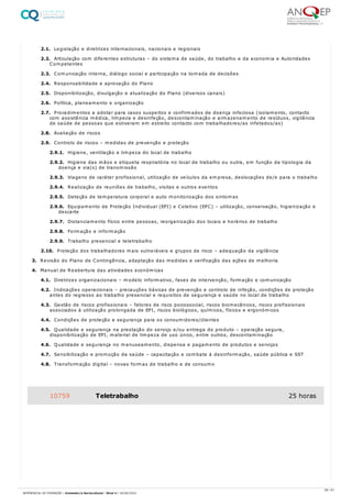 2.1. Legislação e diretrizes internacionais, nacionais e regionais
2.2. Articulação com diferentes estruturas – do sistema de saúde, do trabalho e da economia e Autoridades
Competentes
2.3. Comunicação interna, diálogo social e participação na tomada de decisões
2.4. Responsabilidade e aprovação do Plano
2.5. Disponibilização, divulgação e atualização do Plano (diversos canais)
2.6. Política, planeamento e organização
2.7. Procedimentos a adotar para casos suspeitos e confirmados de doença infeciosa (isolamento, contacto
com assistência médica, limpeza e desinfeção, descontaminação e armazenamento de resíduos, vigilância
de saúde de pessoas que estiveram em estreito contacto com trabalhadores/as infetados/as)
2.8. Avaliação de riscos
2.9. Controlo de riscos – medidas de prevenção e proteção
2.9.1. Higiene, ventilação e limpeza do local de trabalho
2.9.2. Higiene das mãos e etiqueta respiratória no local de trabalho ou outra, em função da tipologia da
doença e via(s) de transmissão
2.9.3. Viagens de caráter profissional, utilização de veículos da empresa, deslocações de/e para o trabalho
2.9.4. Realização de reuniões de trabalho, visitas e outros eventos
2.9.5. Deteção de temperatura corporal e auto monitorização dos sintomas
2.9.6. Equipamento de Proteção Individual (EPI) e Coletivo (EPC) – utilização, conservação, higienização e
descarte
2.9.7. Distanciamento físico entre pessoas, reorganização dos locais e horários de trabalho
2.9.8. Formação e informação
2.9.9. Trabalho presencial e teletrabalho
2.10. Proteção dos trabalhadores mais vulneráveis e grupos de risco – adequação da vigilância
3. Revisão do Plano de Contingência, adaptação das medidas e verificação das ações de melhoria
4. Manual de Reabertura das atividades económicas
4.1. Diretrizes organizacionais – modelo informativo, fases de intervenção, formação e comunicação
4.2. Indicações operacionais – precauções básicas de prevenção e controlo de infeção, condições de proteção
antes do regresso ao trabalho presencial e requisitos de segurança e saúde no local de trabalho
4.3. Gestão de riscos profissionais – fatores de risco psicossocial, riscos biomecânicos, riscos profissionais
associados à utilização prolongada de EPI, riscos biológicos, químicos, físicos e ergonómicos
4.4. Condições de proteção e segurança para os consumidores/clientes
4.5. Qualidade e segurança na prestação do serviço e/ou entrega do produto – operação segura,
disponibilização de EPI, material de limpeza de uso único, entre outros, descontaminação
4.6. Qualidade e segurança no manuseamento, dispensa e pagamento de produtos e serviços
4.7. Sensibilização e promoção da saúde – capacitação e combate à desinformação, saúde pública e SST
4.8. Transformação digital – novas formas de trabalho e de consumo
10759 Teletrabalho 25 horas
59 / 61
REFERENCIAL DE FORMAÇÃO | Animador/a Sociocultural - Nível 4 | 20/06/2022
 
