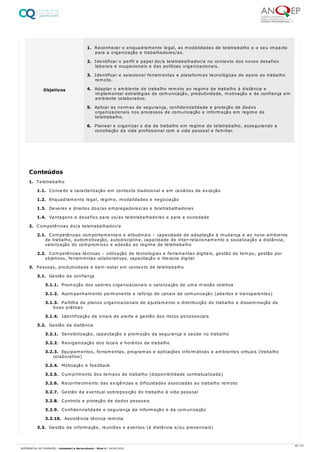 1. Teletrabalho
1.1. Conceito e caracterização em contexto tradicional e em cenários de exceção
1.2. Enquadramento legal, regime, modalidades e negociação
1.3. Deveres e direitos dos/as empregadores/as e teletrabalhadores
1.4. Vantagens e desafios para os/as teletrabalhadores e para a sociedade
2. Competências do/a teletrabalhador/a
2.1. Competências comportamentais e atitudinais – capacidade de adaptação à mudança e ao novo ambiente
de trabalho, automotivação, autodisciplina, capacidade de inter-relacionamento e socialização a distância,
valorização do compromisso e adesão ao regime de teletrabalho
2.2. Competências técnicas – utilização de tecnologias e ferramentas digitais, gestão do tempo, gestão por
objetivos, ferramentas colaborativas, capacitação e literacia digital
3. Pessoas, produtividade e bem-estar em contexto de teletrabalho
3.1. Gestão da confiança
3.1.1. Promoção dos valores organizacionais e valorização de uma missão coletiva
3.1.2. Acompanhamento permanente e reforço de canais de comunicação (abertos e transparentes)
3.1.3. Partilha de planos organizacionais de ajustamento e distribuição do trabalho e disseminação de
boas práticas
3.1.4. Identificação de sinais de alerta e gestão dos riscos psicossociais
3.2. Gestão da distância
3.2.1. Sensibilização, capacitação e promoção da segurança e saúde no trabalho
3.2.2. Reorganização dos locais e horários de trabalho
3.2.3. Equipamentos, ferramentas, programas e aplicações informáticas e ambientes virtuais (trabalho
colaborativo)
3.2.4. Motivação e feedback
3.2.5. Cumprimento dos tempos de trabalho (disponibilidade contratualizada)
3.2.6. Reconhecimento das exigências e dificuldades associadas ao trabalho remoto
3.2.7. Gestão da eventual sobreposição do trabalho à vida pessoal
3.2.8. Controlo e proteção de dados pessoais
3.2.9. Confidencialidade e segurança da informação e da comunicação
3.2.10. Assistência técnica remota
3.3. Gestão da informação, reuniões e eventos (à distância e/ou presenciais)
Objetivos
1. Reconhecer o enquadramento legal, as modalidades de teletrabalho e o seu impacto
para a organização e trabalhadores/as.
2. Identificar o perfil e papel do/a teletrabalhador/a no contexto dos novos desafios
laborais e ocupacionais e das políticas organizacionais.
3. Identificar e selecionar ferramentas e plataformas tecnológicas de apoio ao trabalho
remoto.
4. Adaptar o ambiente de trabalho remoto ao regime de trabalho à distância e
implementar estratégias de comunicação, produtividade, motivação e de confiança em
ambiente colaborativo.
5. Aplicar as normas de segurança, confidencialidade e proteção de dados
organizacionais nos processos de comunicação e informação em regime de
teletrabalho.
6. Planear e organizar o dia de trabalho em regime de teletrabalho, assegurando a
conciliação da vida profissional com a vida pessoal e familiar.
Conteúdos
60 / 61
REFERENCIAL DE FORMAÇÃO | Animador/a Sociocultural - Nível 4 | 20/06/2022
 