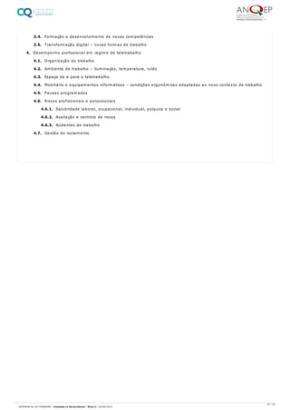 3.4. Formação e desenvolvimento de novas competências
3.5. Transformação digital – novas formas de trabalho
4. Desempenho profissional em regime de teletrabalho
4.1. Organização do trabalho
4.2. Ambiente de trabalho – iluminação, temperatura, ruído
4.3. Espaço de e para o teletrabalho
4.4. Mobiliário e equipamentos informáticos – condições ergonómicas adaptadas ao novo contexto de trabalho
4.5. Pausas programadas
4.6. Riscos profissionais e psicossociais
4.6.1. Salubridade laboral, ocupacional, individual, psíquica e social
4.6.2. Avaliação e controlo de riscos
4.6.3. Acidentes de trabalho
4.7. Gestão do isolamento
61 / 61
REFERENCIAL DE FORMAÇÃO | Animador/a Sociocultural - Nível 4 | 20/06/2022
 