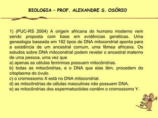 BIOLOGIA – PROF. ALEXANDRE S. OSÓRIO



1) (PUC-RS 2004) A origem africana do humano moderno vem
sendo proposta com base em evidências genéticas. Uma
genealogia baseada em 182 tipos de DNA mitocondrial aponta para
a existência de um ancestral comum, uma fêmea africana. Os
estudos sobre DNA mitocondrial podem revelar o ancestral materno
de uma pessoa, uma vez que
a) apenas as células femininas possuem mitocôndrias.
b) todas as mitocôndrias, e o DNA que elas têm, procedem do
citoplasma do óvulo.
c) o cromossomo X está no DNA mitocondrial.
d) as mitocôndrias de células masculinas não possuem DNA.
e) as mitocôndrias dos espermatozóides contêm o cromossomo Y.
 