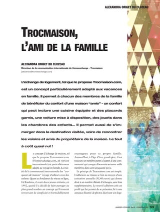 JANVIER-FÉVRIER 2015 • ESPACES 322 123
TROCMAISON,
L’AMI DE LA FAMILLE
L’échange de logement, tel que le propose Trocmaison.com,
est un concept particulièrement adapté aux vacances
en famille. Il permet à chacun des membres de la famille
de bénéficier du confort d’une maison “amie” – un confort
qui peut inclure une cuisine équipée et des placards
garnis, une voiture mise à disposition, des jouets dans
les chambres des enfants… Il permet aussi de s’im-
merger dans la destination visitée, voire de rencontrer
les voisins et amis du propriétaire de la maison. Le tout
à coût quasi nul !
ALEXANDRA ORIGET DU CLUZEAU
Directeur de la communication internationale de Homeexchange - Trocmaison
[alexandra@homeexchange.com]
ALEXANDRA ORIGET DU CLUZEAU
L
e concept d’échange de maison, tel
que le propose Trocmaison.com
(Homeexchange.com, en version
internationale) est particulièrement
adapté au voyage en famille. La moi-
tié de la communauté internationale des “tro-
queurs de maison” voyage d’ailleurs avec des
enfants. Quant au fondateur du réseau en ligne,
Ed Kushins, il avait deux jeunes enfants, en
1992, quand il a décidé de faire partager au
plus grand nombre un concept qu’il trouvait
renversant de simplicité et formidablement
avantageux pour sa propre famille.
Aujourd’hui, à l’âge d’être grand-père, il est
toujours un membre parmi d’autres d’une com-
munauté qui compte désormais soixante mille
membres dans cent cinquante pays.
Le principe de Trocmaison.com est simple.
L’adhésion au réseau se fait au moyen d’une
cotisation annuelle (95,40 euros) qui donne
droit à un nombre illimité d’échanges, sans frais
supplémentaires. Le nouvel adhérent crée un
profil qui lui permet de se présenter, lié à une
annonce illustrée de photos décrivant son loge-
 