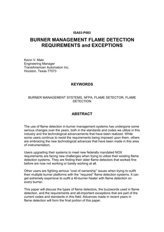 ISA03-P083
BURNER MANAGEMENT FLAME DETECTION
REQUIREMENTS and EXCEPTIONS
Kevin V. Maki
Engineering Manager
TransAmerican Automation Inc.
Houston, Texas 77073
KEYWORDS
BURNER MANAGEMENT SYSTEMS, NFPA, FLAME DETECTOR, FLAME
DETECTION
ABSTRACT
The use of flame detection in burner management systems has undergone some
serious changes over the years, both in the standards and codes we utilize in this
industry and the technological advancements that have been realized. While
some users continue to resist the requirements being imposed upon them, others
are embracing the new technological advances that have been made in this area
of instrumentation.
Users upgrading their systems to meet new federally mandated NOX
requirements are facing new challenges when trying to utilize their existing flame
detection systems. They are finding their older flame detectors that worked fine
before are now not working or barely working at all.
Other users are fighting serious “cost of ownership” issues when trying to outfit
their multiple burner platforms with the “required” flame detection systems. It can
get extremely expensive to outfit a 40-burner heater with flame detection on
every burner.
This paper will discuss the types of flame detectors, the buzzwords used in flame
detection, and the requirements and all-important exceptions that are part of the
current codes and standards in this field. Advances made in recent years in
flame detection will form the final portion of this paper.
 