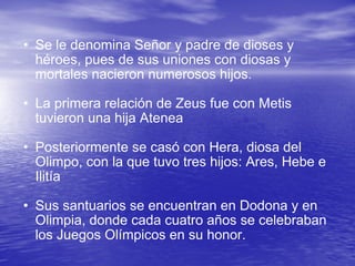 Se le denomina Señor y padre de dioses y héroes, pues de sus uniones con diosas y mortales nacieron numerosos hijos.  La primera relación de Zeus fue con Metis tuvieron una hija Atenea  Posteriormente se casó con Hera, diosa del Olimpo, con la que tuvo tres hijos: Ares, Hebe e Ilitía Sus santuarios se encuentran en Dodona y en Olimpia, donde cada cuatro años se celebraban los Juegos Olímpicos en su honor.  