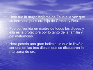 Hera fue la mujer legítima de Zeus a la vez que su hermana pues era hija de Cronos y Rea.  Fue convertida en madre de todos los dioses y ella es la protectora por lo tanto de la familia y del matrimonio.  Hera poseía una gran belleza, lo que le llevó a ser una de las tres diosas que se disputaron la manzana de oro. 