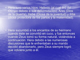 Hera tuvo varios hijos: Hefesto (al cual tiró del Olimpo debido a sus deformidades), Ares (Dios de la Guerra), Hebe (Diosa de la juventud) y Ilítia (diosa protectora de los partos y la maternidad).  Hera sucumbió a los encantos de su hermano cuando éste se convirtió en cuco, y fue entonces cuando Zeus tomó su forma natural, violándola a continuación. Hera debido a las numerosas discusiones que le enfrentaban a su marido decidió abandonarlo, pero Zeus siempre logró que volviera junto a él.  