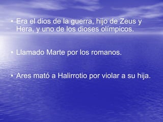 Era el dios de la guerra, hijo de Zeus y Hera, y uno de los dioses olímpicos.  Llamado Marte por los romanos.  Ares mató a Halirrotio por violar a su hija. 