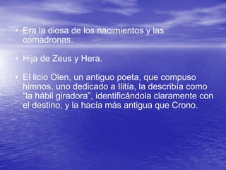 Era la diosa de los nacimientos y las comadronas.  Hija de Zeus y Hera. El licio Olen, un antiguo poeta, que compuso himnos, uno dedicado a Ilitía, la describía como “la hábil giradora”, identificándola claramente con el destino, y la hacía más antigua que Crono.  