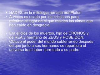 HADES en la mitologia romana era Pluton A veces es usado por los cristianos para referirse al lugar en el que residen las almas que han caído en desgracia  Era el dios de los muertos, hijo de CRONOS y de REA y hermano de ZEUS y POSEIDÓN. Obtuvo el poder del mundo subterráneo después de que junto a sus hermanos se repartiera el universo tras haber derrotado a su padre.  