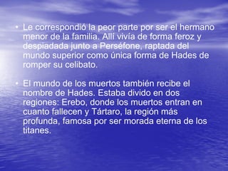 Le correspondió la peor parte por ser el hermano menor de la familia. Allí vivía de forma feroz y despiadada junto a Perséfone, raptada del mundo superior como única forma de Hades de romper su celibato.  El mundo de los muertos también recibe el nombre de Hades. Estaba divido en dos regiones: Erebo, donde los muertos entran en cuanto fallecen y Tártaro, la región más profunda, famosa por ser morada eterna de los titanes.  