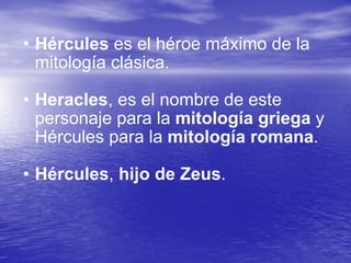 Hércules  es el héroe máximo de la mitología clásica. Heracles , es el nombre de este personaje para la  mitología griega  y Hércules para la  mitología romana .  Hércules ,  hijo de Zeus . 