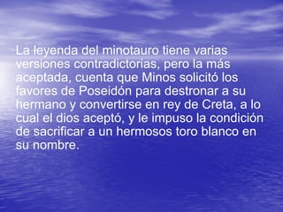 La leyenda del minotauro tiene varias versiones contradictorias, pero la más aceptada, cuenta que Minos solicitó los favores de Poseidón para destronar a su hermano y convertirse en rey de Creta, a lo cual el dios aceptó, y le impuso la condición de sacrificar a un hermosos toro blanco en su nombre.  