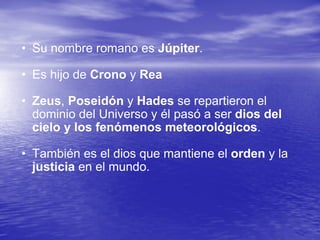 Su nombre romano es  Júpiter .  Es hijo de  Crono  y  Rea   Zeus ,  Poseidón  y  Hades  se repartieron el dominio del Universo y él pasó a ser  dios del cielo y los fenómenos meteorológicos .  También es el dios que mantiene el  orden  y la  justicia  en el mundo.  