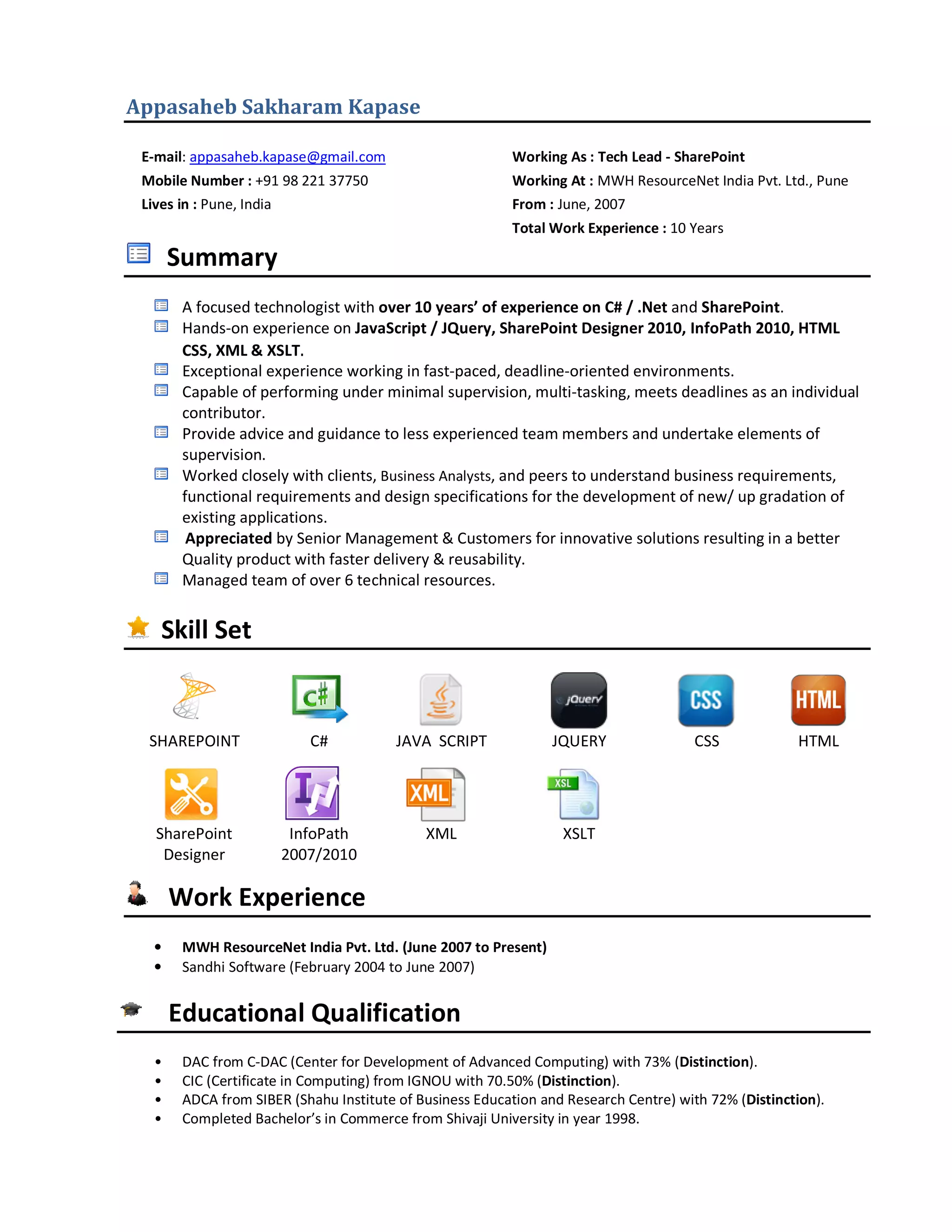 Appasaheb Sakharam Kapase 
E-mail: appasaheb.kapase@gmail.com Working As : Tech Lead - SharePoint 
Mobile Number : +91 98 221 37750 Working At : MWH ResourceNet India Pvt. Ltd., Pune 
Lives in : Pune, India From : June, 2007 
Total Work Experience : 10 Years 
Summary 
A focused technologist with over 10 years’ of experience on C# / .Net and SharePoint. 
Hands-on experience on JavaScript / JQuery, SharePoint Designer 2010, InfoPath 2010, HTML 
CSS, XML & XSLT. 
Exceptional experience working in fast-paced, deadline-oriented environments. 
Capable of performing under minimal supervision, multi-tasking, meets deadlines as an individual 
contributor. 
Provide advice and guidance to less experienced team members and undertake elements of 
supervision. 
Worked closely with clients, Business Analysts, and peers to understand business requirements, 
functional requirements and design specifications for the development of new/ up gradation of 
existing applications. 
Appreciated by Senior Management & Customers for innovative solutions resulting in a better 
Quality product with faster delivery & reusability. 
Managed team of over 6 technical resources. 
Skill Set 
SHAREPOINT C# JAVA SCRIPT JQUERY CSS HTML 
SharePoint 
Designer 
InfoPath 
2007/2010 
XML XSLT 
Work Experience 
• MWH ResourceNet India Pvt. Ltd. (June 2007 to Present) 
• Sandhi Software (February 2004 to June 2007) 
Educational Qualification 
• DAC from C-DAC (Center for Development of Advanced Computing) with 73% (Distinction). 
• CIC (Certificate in Computing) from IGNOU with 70.50% (Distinction). 
• ADCA from SIBER (Shahu Institute of Business Education and Research Centre) with 72% (Distinction). 
• Completed Bachelor’s in Commerce from Shivaji University in year 1998. 
 