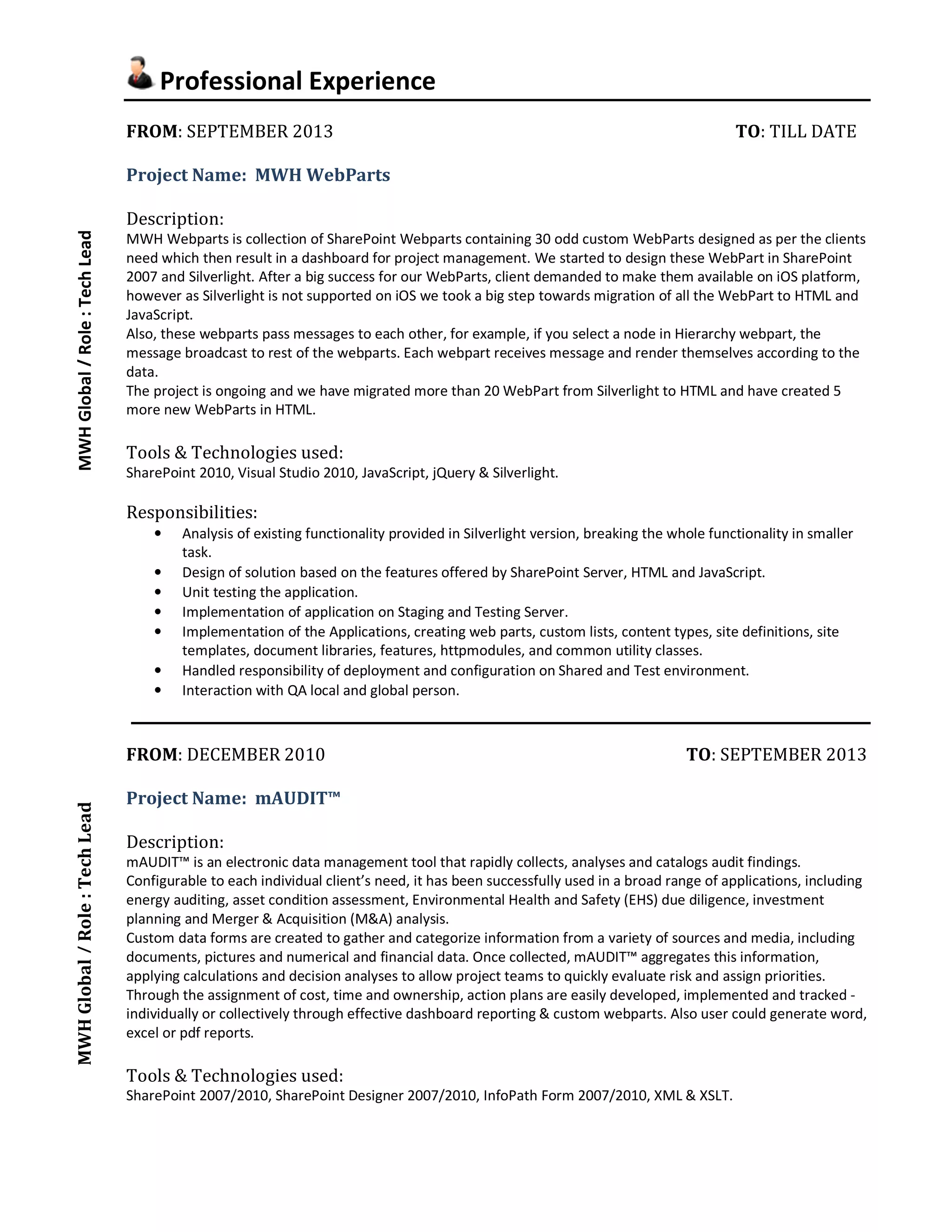 Professional Experience 
FROM: SEPTEMBER 2013 TO: TILL DATE 
Project Name: MWH WebParts 
Description: 
MWH Webparts is collection of SharePoint Webparts containing 30 odd custom WebParts designed as per the clients 
need which then result in a dashboard for project management. We started to design these WebPart in SharePoint 
2007 and Silverlight. After a big success for our WebParts, client demanded to make them available on iOS platform, 
however as Silverlight is not supported on iOS we took a big step towards migration of all the WebPart to HTML and 
JavaScript. 
Also, these webparts pass messages to each other, for example, if you select a node in Hierarchy webpart, the 
message broadcast to rest of the webparts. Each webpart receives message and render themselves according to the 
data. 
The project is ongoing and we have migrated more than 20 WebPart from Silverlight to HTML and have created 5 
more new WebParts in HTML. 
Tools & Technologies used: 
SharePoint 2010, Visual Studio 2010, JavaScript, jQuery & Silverlight. 
Responsibilities: 
• Analysis of existing functionality provided in Silverlight version, breaking the whole functionality in smaller 
task. 
• Design of solution based on the features offered by SharePoint Server, HTML and JavaScript. 
• Unit testing the application. 
• Implementation of application on Staging and Testing Server. 
• Implementation of the Applications, creating web parts, custom lists, content types, site definitions, site 
templates, document libraries, features, httpmodules, and common utility classes. 
• Handled responsibility of deployment and configuration on Shared and Test environment. 
• Interaction with QA local and global person. 
FROM: DECEMBER 2010 TO: SEPTEMBER 2013 
Project Name: mAUDIT™ 
Description: 
mAUDIT™ is an electronic data management tool that rapidly collects, analyses and catalogs audit findings. 
Configurable to each individual client’s need, it has been successfully used in a broad range of applications, including 
energy auditing, asset condition assessment, Environmental Health and Safety (EHS) due diligence, investment 
planning and Merger & Acquisition (M&A) analysis. 
Custom data forms are created to gather and categorize information from a variety of sources and media, including 
documents, pictures and numerical and financial data. Once collected, mAUDIT™ aggregates this information, 
applying calculations and decision analyses to allow project teams to quickly evaluate risk and assign priorities. 
Through the assignment of cost, time and ownership, action plans are easily developed, implemented and tracked - 
individually or collectively through effective dashboard reporting & custom webparts. Also user could generate word, 
excel or pdf reports. 
Tools & Technologies used: 
SharePoint 2007/2010, SharePoint Designer 2007/2010, InfoPath Form 2007/2010, XML & XSLT. 
MWH Global MWH Global / Role : Tech Lead / Role : Tech Lead 
 