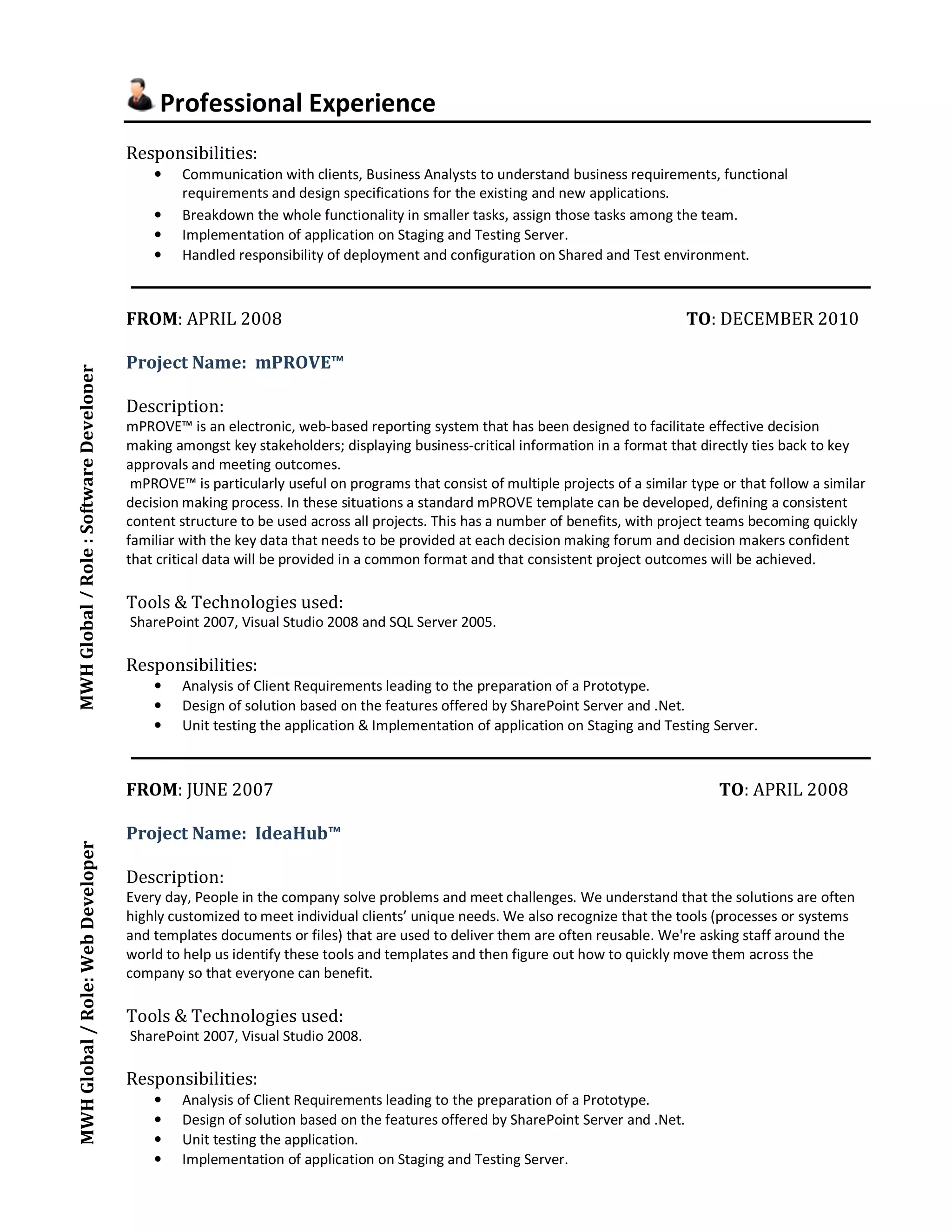 Professional Experience 
Responsibilities: 
• Communication with clients, Business Analysts to understand business requirements, functional 
requirements and design specifications for the existing and new applications. 
• Breakdown the whole functionality in smaller tasks, assign those tasks among the team. 
• Implementation of application on Staging and Testing Server. 
• Handled responsibility of deployment and configuration on Shared and Test environment. 
FROM: APRIL 2008 TO: DECEMBER 2010 
Project Name: mPROVE™ 
Description: 
mPROVE™ is an electronic, web-based reporting system that has been designed to facilitate effective decision 
making amongst key stakeholders; displaying business-critical information in a format that directly ties back to key 
approvals and meeting outcomes. 
mPROVE™ is particularly useful on programs that consist of multiple projects of a similar type or that follow a similar 
decision making process. In these situations a standard mPROVE template can be developed, defining a consistent 
content structure to be used across all projects. This has a number of benefits, with project teams becoming quickly 
familiar with the key data that needs to be provided at each decision making forum and decision makers confident 
that critical data will be provided in a common format and that consistent project outcomes will be achieved. 
Tools & Technologies used: 
SharePoint 2007, Visual Studio 2008 and SQL Server 2005. 
Responsibilities: 
• Analysis of Client Requirements leading to the preparation of a Prototype. 
• Design of solution based on the features offered by SharePoint Server and .Net. 
• Unit testing the application & Implementation of application on Staging and Testing Server. 
FROM: JUNE 2007 TO: APRIL 2008 
Project Name: IdeaHub™ 
Description: 
Every day, People in the company solve problems and meet challenges. We understand that the solutions are often 
highly customized to meet individual clients’ unique needs. We also recognize that the tools (processes or systems 
and templates documents or files) that are used to deliver them are often reusable. We're asking staff around the 
world to help us identify these tools and templates and then figure out how to quickly move them across the 
company so that everyone can benefit. 
Tools & Technologies used: 
SharePoint 2007, Visual Studio 2008. 
Responsibilities: 
• Analysis of Client Requirements leading to the preparation of a Prototype. 
• Design of solution based on the features offered by SharePoint Server and .Net. 
• Unit testing the application. 
• Implementation of application on Staging and Testing Server. 
MWH Global / Role : MWH Global / Role: Web Developer Software Developer 
 