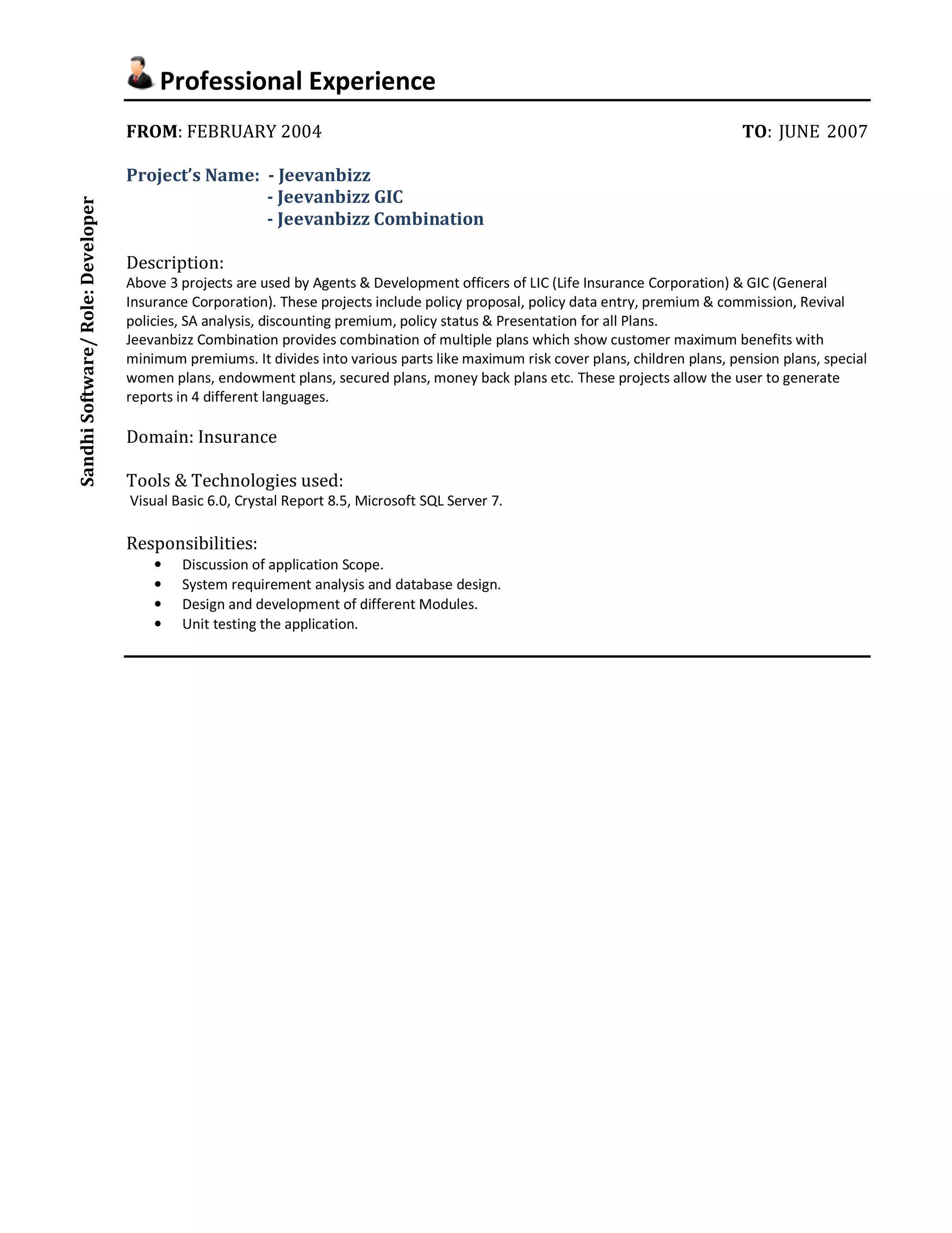 Professional Experience 
FROM: FEBRUARY 2004 TO: JUNE 2007 
Project’s Name: - Jeevanbizz 
- Jeevanbizz GIC 
- Jeevanbizz Combination 
Description: 
Above 3 projects are used by Agents & Development officers of LIC (Life Insurance Corporation) & GIC (General 
Insurance Corporation). These projects include policy proposal, policy data entry, premium & commission, Revival 
policies, SA analysis, discounting premium, policy status & Presentation for all Plans. 
Jeevanbizz Combination provides combination of multiple plans which show customer maximum benefits with 
minimum premiums. It divides into various parts like maximum risk cover plans, children plans, pension plans, special 
women plans, endowment plans, secured plans, money back plans etc. These projects allow the user to generate 
reports in 4 different languages. 
Domain: Insurance 
Tools & Technologies used: 
Visual Basic 6.0, Crystal Report 8.5, Microsoft SQL Server 7. 
Responsibilities: 
• Discussion of application Scope. 
• System requirement analysis and database design. 
• Design and development of different Modules. 
• Unit testing the application. 
Sandhi Software/ Role: Developer 

