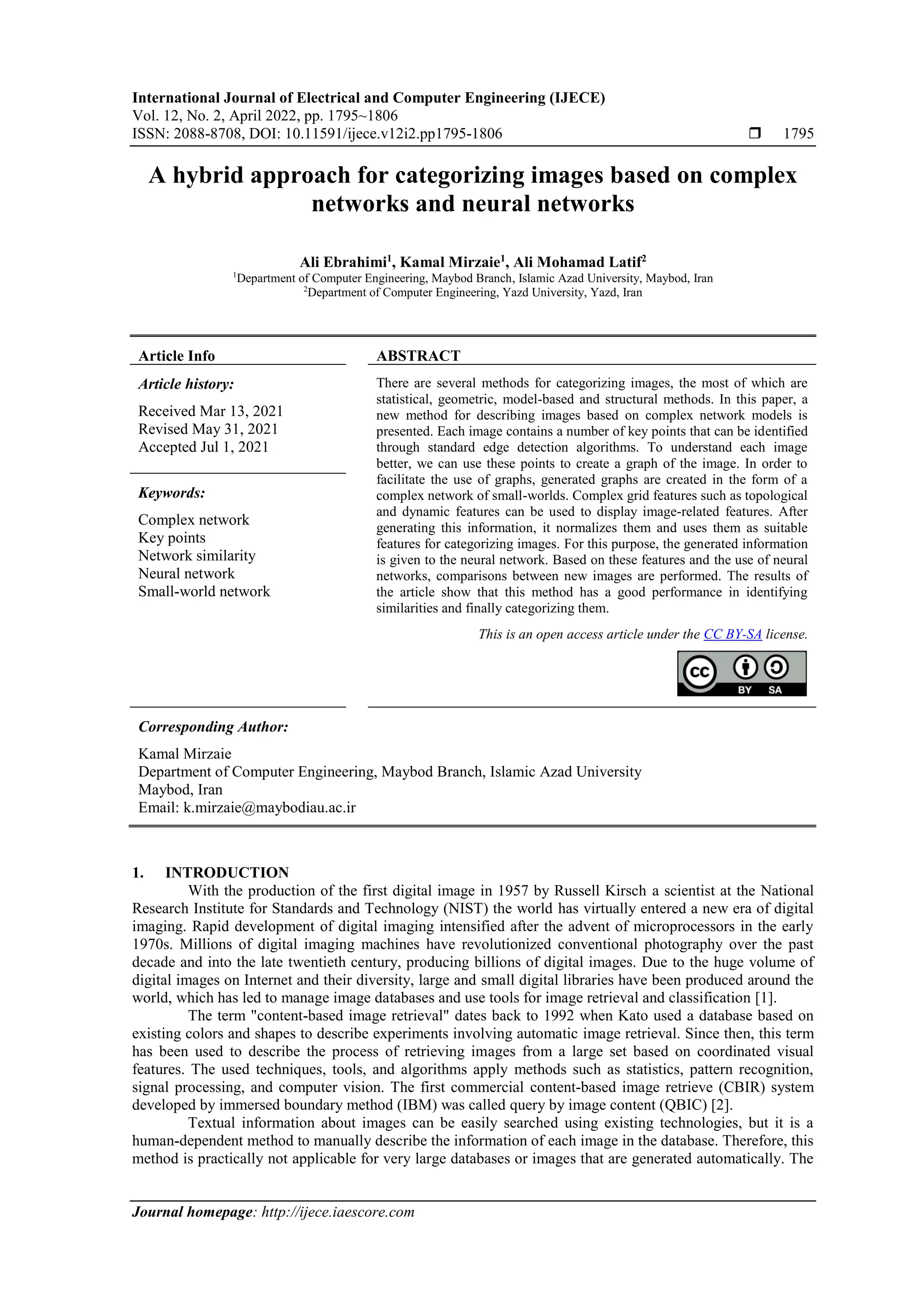 International Journal of Electrical and Computer Engineering (IJECE) Vol. 12, No. 2, April 2022, pp. 1795~1806 ISSN: 2088-8708, DOI: 10.11591/ijece.v12i2.pp1795-1806  1795 Journal homepage: http://ijece.iaescore.com A hybrid approach for categorizing images based on complex networks and neural networks Ali Ebrahimi1 , Kamal Mirzaie1 , Ali Mohamad Latif2 1 Department of Computer Engineering, Maybod Branch, Islamic Azad University, Maybod, Iran 2 Department of Computer Engineering, Yazd University, Yazd, Iran Article Info ABSTRACT Article history: Received Mar 13, 2021 Revised May 31, 2021 Accepted Jul 1, 2021 There are several methods for categorizing images, the most of which are statistical, geometric, model-based and structural methods. In this paper, a new method for describing images based on complex network models is presented. Each image contains a number of key points that can be identified through standard edge detection algorithms. To understand each image better, we can use these points to create a graph of the image. In order to facilitate the use of graphs, generated graphs are created in the form of a complex network of small-worlds. Complex grid features such as topological and dynamic features can be used to display image-related features. After generating this information, it normalizes them and uses them as suitable features for categorizing images. For this purpose, the generated information is given to the neural network. Based on these features and the use of neural networks, comparisons between new images are performed. The results of the article show that this method has a good performance in identifying similarities and finally categorizing them. Keywords: Complex network Key points Network similarity Neural network Small-world network This is an open access article under the CC BY-SA license. Corresponding Author: Kamal Mirzaie Department of Computer Engineering, Maybod Branch, Islamic Azad University Maybod, Iran Email: k.mirzaie@maybodiau.ac.ir 1. INTRODUCTION With the production of the first digital image in 1957 by Russell Kirsch a scientist at the National Research Institute for Standards and Technology (NIST) the world has virtually entered a new era of digital imaging. Rapid development of digital imaging intensified after the advent of microprocessors in the early 1970s. Millions of digital imaging machines have revolutionized conventional photography over the past decade and into the late twentieth century, producing billions of digital images. Due to the huge volume of digital images on Internet and their diversity, large and small digital libraries have been produced around the world, which has led to manage image databases and use tools for image retrieval and classification [1]. The term "content-based image retrieval" dates back to 1992 when Kato used a database based on existing colors and shapes to describe experiments involving automatic image retrieval. Since then, this term has been used to describe the process of retrieving images from a large set based on coordinated visual features. The used techniques, tools, and algorithms apply methods such as statistics, pattern recognition, signal processing, and computer vision. The first commercial content-based image retrieve (CBIR) system developed by immersed boundary method (IBM) was called query by image content (QBIC) [2]. Textual information about images can be easily searched using existing technologies, but it is a human-dependent method to manually describe the information of each image in the database. Therefore, this method is practically not applicable for very large databases or images that are generated automatically. The 