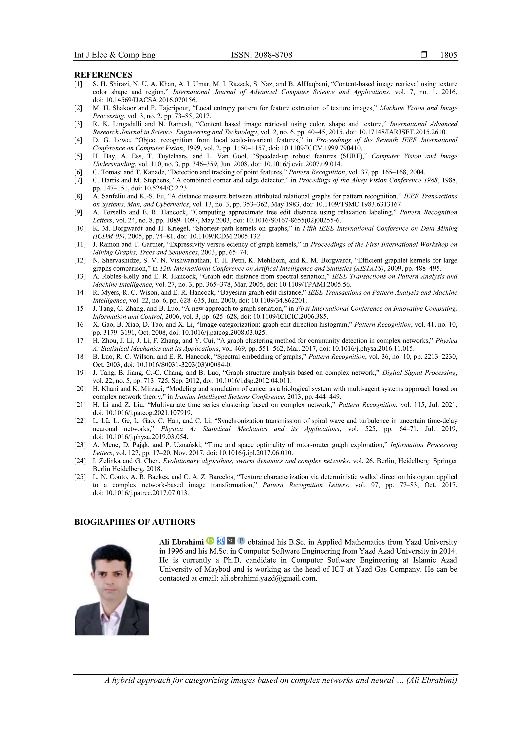 Int J Elec & Comp Eng ISSN: 2088-8708  A hybrid approach for categorizing images based on complex networks and neural … (Ali Ebrahimi) 1805 REFERENCES [1] S. H. Shirazi, N. U. A. Khan, A. I. Umar, M. I. Razzak, S. Naz, and B. AlHaqbani, “Content-based image retrieval using texture color shape and region,” International Journal of Advanced Computer Science and Applications, vol. 7, no. 1, 2016, doi: 10.14569/IJACSA.2016.070156. [2] M. H. Shakoor and F. Tajeripour, “Local entropy pattern for feature extraction of texture images,” Machine Vision and Image Processing, vol. 3, no. 2, pp. 73–85, 2017. [3] R. K. Lingadalli and N. Ramesh, “Content based image retrieval using color, shape and texture,” International Advanced Research Journal in Science, Engineering and Technology, vol. 2, no. 6, pp. 40–45, 2015, doi: 10.17148/IARJSET.2015.2610. [4] D. G. Lowe, “Object recognition from local scale-invariant features,” in Proceedings of the Seventh IEEE International Conference on Computer Vision, 1999, vol. 2, pp. 1150–1157, doi: 10.1109/ICCV.1999.790410. [5] H. Bay, A. Ess, T. Tuytelaars, and L. Van Gool, “Speeded-up robust features (SURF),” Computer Vision and Image Understanding, vol. 110, no. 3, pp. 346–359, Jun. 2008, doi: 10.1016/j.cviu.2007.09.014. [6] C. Tomasi and T. Kanade, “Detection and tracking of point features,” Pattern Recognition, vol. 37, pp. 165–168, 2004. [7] C. Harris and M. Stephens, “A combined corner and edge detector,” in Procedings of the Alvey Vision Conference 1988, 1988, pp. 147–151, doi: 10.5244/C.2.23. [8] A. Sanfeliu and K.-S. Fu, “A distance measure between attributed relational graphs for pattern recognition,” IEEE Transactions on Systems, Man, and Cybernetics, vol. 13, no. 3, pp. 353–362, May 1983, doi: 10.1109/TSMC.1983.6313167. [9] A. Torsello and E. R. Hancock, “Computing approximate tree edit distance using relaxation labeling,” Pattern Recognition Letters, vol. 24, no. 8, pp. 1089–1097, May 2003, doi: 10.1016/S0167-8655(02)00255-6. [10] K. M. Borgwardt and H. Kriegel, “Shortest-path kernels on graphs,” in Fifth IEEE International Conference on Data Mining (ICDM’05), 2005, pp. 74–81, doi: 10.1109/ICDM.2005.132. [11] J. Ramon and T. Gartner, “Expressivity versus eciency of graph kernels,” in Proceedings of the First International Workshop on Mining Graphs, Trees and Sequences, 2003, pp. 65–74. [12] N. Shervashidze, S. V. N. Vishwanathan, T. H. Petri, K. Mehlhorn, and K. M. Borgwardt, “Efficient graphlet kernels for large graphs comparison,” in 12th International Conference on Artifical Intelligence and Statistics (AISTATS), 2009, pp. 488–495. [13] A. Robles-Kelly and E. R. Hancock, “Graph edit distance from spectral seriation,” IEEE Transactions on Pattern Analysis and Machine Intelligence, vol. 27, no. 3, pp. 365–378, Mar. 2005, doi: 10.1109/TPAMI.2005.56. [14] R. Myers, R. C. Wison, and E. R. Hancock, “Bayesian graph edit distance,” IEEE Transactions on Pattern Analysis and Machine Intelligence, vol. 22, no. 6, pp. 628–635, Jun. 2000, doi: 10.1109/34.862201. [15] J. Tang, C. Zhang, and B. Luo, “A new approach to graph seriation,” in First International Conference on Innovative Computing, Information and Control, 2006, vol. 3, pp. 625–628, doi: 10.1109/ICICIC.2006.385. [16] X. Gao, B. Xiao, D. Tao, and X. Li, “Image categorization: graph edit direction histogram,” Pattern Recognition, vol. 41, no. 10, pp. 3179–3191, Oct. 2008, doi: 10.1016/j.patcog.2008.03.025. [17] H. Zhou, J. Li, J. Li, F. Zhang, and Y. Cui, “A graph clustering method for community detection in complex networks,” Physica A: Statistical Mechanics and its Applications, vol. 469, pp. 551–562, Mar. 2017, doi: 10.1016/j.physa.2016.11.015. [18] B. Luo, R. C. Wilson, and E. R. Hancock, “Spectral embedding of graphs,” Pattern Recognition, vol. 36, no. 10, pp. 2213–2230, Oct. 2003, doi: 10.1016/S0031-3203(03)00084-0. [19] J. Tang, B. Jiang, C.-C. Chang, and B. Luo, “Graph structure analysis based on complex network,” Digital Signal Processing, vol. 22, no. 5, pp. 713–725, Sep. 2012, doi: 10.1016/j.dsp.2012.04.011. [20] H. Khani and K. Mirzaei, “Modeling and simulation of cancer as a biological system with multi-agent systems approach based on complex network theory,” in Iranian Intelligent Systems Conference, 2013, pp. 444–449. [21] H. Li and Z. Liu, “Multivariate time series clustering based on complex network,” Pattern Recognition, vol. 115, Jul. 2021, doi: 10.1016/j.patcog.2021.107919. [22] L. Lü, L. Ge, L. Gao, C. Han, and C. Li, “Synchronization transmission of spiral wave and turbulence in uncertain time-delay neuronal networks,” Physica A: Statistical Mechanics and its Applications, vol. 525, pp. 64–71, Jul. 2019, doi: 10.1016/j.physa.2019.03.054. [23] A. Menc, D. Pająk, and P. Uznański, “Time and space optimality of rotor-router graph exploration,” Information Processing Letters, vol. 127, pp. 17–20, Nov. 2017, doi: 10.1016/j.ipl.2017.06.010. [24] I. Zelinka and G. Chen, Evolutionary algorithms, swarm dynamics and complex networks, vol. 26. Berlin, Heidelberg: Springer Berlin Heidelberg, 2018. [25] L. N. Couto, A. R. Backes, and C. A. Z. Barcelos, “Texture characterization via deterministic walks’ direction histogram applied to a complex network-based image transformation,” Pattern Recognition Letters, vol. 97, pp. 77–83, Oct. 2017, doi: 10.1016/j.patrec.2017.07.013. BIOGRAPHIES OF AUTHORS Ali Ebrahimi obtained his B.Sc. in Applied Mathematics from Yazd University in 1996 and his M.Sc. in Computer Software Engineering from Yazd Azad University in 2014. He is currently a Ph.D. candidate in Computer Software Engineering at Islamic Azad University of Maybod and is working as the head of ICT at Yazd Gas Company. He can be contacted at email: ali.ebrahimi.yazd@gmail.com. 