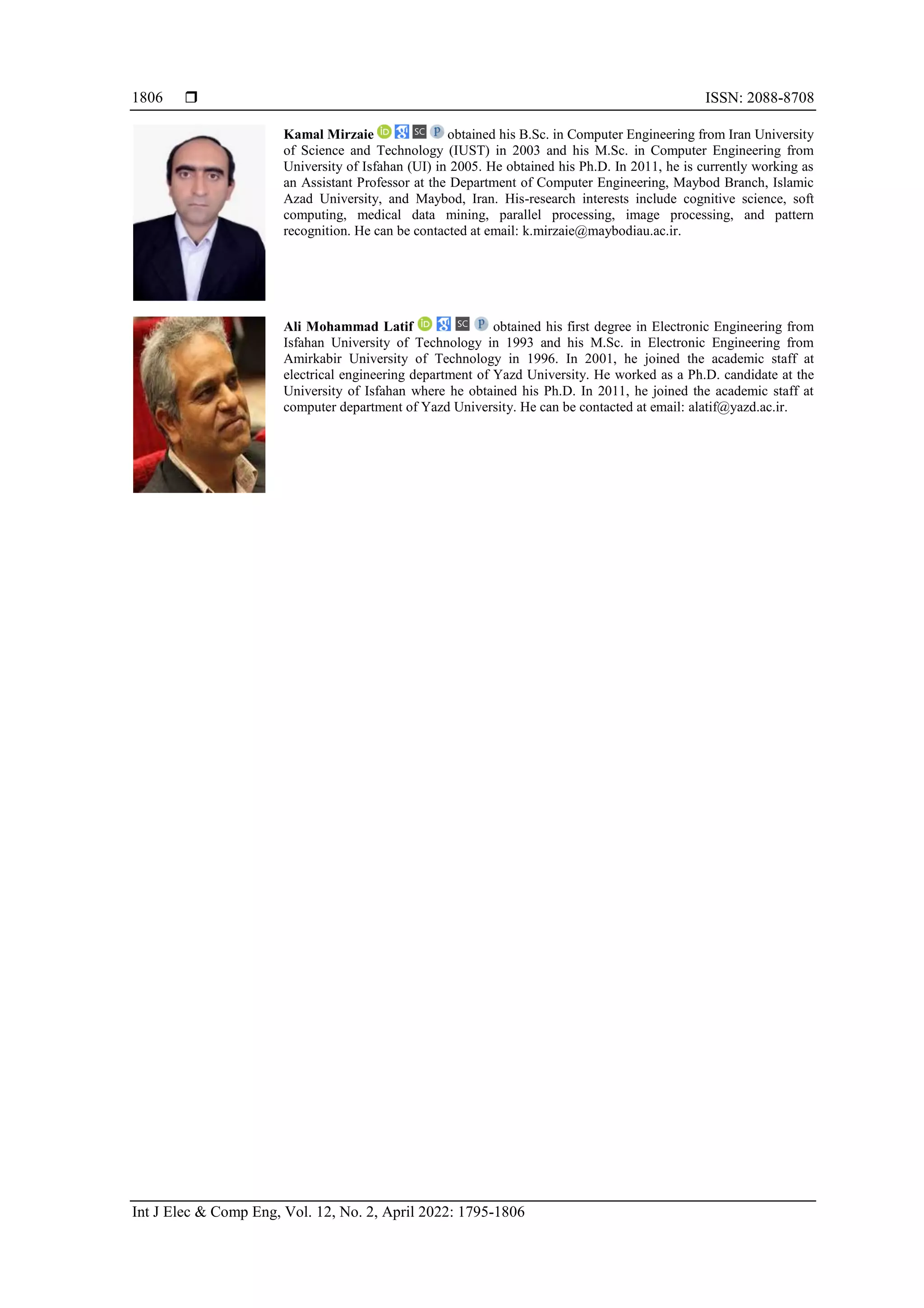  ISSN: 2088-8708 Int J Elec & Comp Eng, Vol. 12, No. 2, April 2022: 1795-1806 1806 Kamal Mirzaie obtained his B.Sc. in Computer Engineering from Iran University of Science and Technology (IUST) in 2003 and his M.Sc. in Computer Engineering from University of Isfahan (UI) in 2005. He obtained his Ph.D. In 2011, he is currently working as an Assistant Professor at the Department of Computer Engineering, Maybod Branch, Islamic Azad University, and Maybod, Iran. His-research interests include cognitive science, soft computing, medical data mining, parallel processing, image processing, and pattern recognition. He can be contacted at email: k.mirzaie@maybodiau.ac.ir. Ali Mohammad Latif obtained his first degree in Electronic Engineering from Isfahan University of Technology in 1993 and his M.Sc. in Electronic Engineering from Amirkabir University of Technology in 1996. In 2001, he joined the academic staff at electrical engineering department of Yazd University. He worked as a Ph.D. candidate at the University of Isfahan where he obtained his Ph.D. In 2011, he joined the academic staff at computer department of Yazd University. He can be contacted at email: alatif@yazd.ac.ir. 